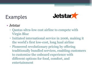 Examples
• Jetstar
  ▫ Qantas ultra-low cost airline to compete with
    Virgin Blue
  ▫ Initiated international service in 2006, making it
    the world’s first low-cost, long haul airline
  ▫ Pioneered revolutionary pricing by offering
    traditionally bundled services, enabling customers
    to customize the onboard experience with
    different options for food, comfort, and
    entertainment
 
