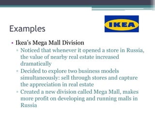 Examples
• Ikea’s Mega Mall Division
 ▫ Noticed that whenever it opened a store in Russia,
   the value of nearby real estate increased
   dramatically
 ▫ Decided to explore two business models
   simultaneously: sell through stores and capture
   the appreciation in real estate
 ▫ Created a new division called Mega Mall, makes
   more profit on developing and running malls in
   Russia
 