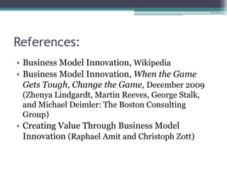 References:
• Business Model Innovation, Wikipedia
• Business Model Innovation, When the Game
  Gets Tough, Change the Game, December 2009
 (Zhenya Lindgardt, Martin Reeves, George Stalk,
 and Michael Deimler: The Boston Consulting
 Group)
• Creating Value Through Business Model
  Innovation (Raphael Amit and Christoph Zott)
 