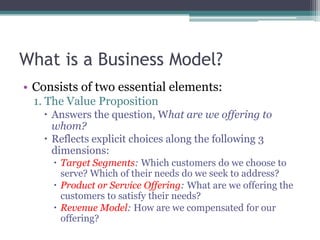 What is a Business Model?
• Consists of two essential elements:
 1. The Value Proposition
    Answers the question, What are we offering to
     whom?
    Reflects explicit choices along the following 3
     dimensions:
      Target Segments: Which customers do we choose to
       serve? Which of their needs do we seek to address?
      Product or Service Offering: What are we offering the
       customers to satisfy their needs?
      Revenue Model: How are we compensated for our
       offering?
 