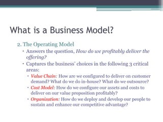 What is a Business Model?
 2. The Operating Model
    Answers the question, How do we profitably deliver the
     offering?
    Captures the business’ choices in the following 3 critical
     areas:
      Value Chain: How are we configured to deliver on customer
       demand? What do we do in-house? What do we outsource?
      Cost Model: How do we configure our assets and costs to
       deliver on our value proposition profitably?
      Organization: How do we deploy and develop our people to
       sustain and enhance our competitive advantage?
 
