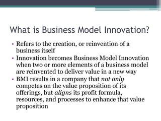 What is Business Model Innovation?
• Refers to the creation, or reinvention of a
  business itself
• Innovation becomes Business Model Innovation
  when two or more elements of a business model
  are reinvented to deliver value in a new way
• BMI results in a company that not only
  competes on the value proposition of its
  offerings, but aligns its profit formula,
  resources, and processes to enhance that value
  proposition
 