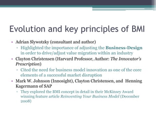 Evolution and key principles of BMI
• Adrian Slywotzky (consultant and author)
  ▫ Highlighted the importance of adjusting the Business-Design
    in order to drive/adjust value migration within an industry
• Clayton Christensen (Harvard Professor, Author: The Innovator’s
  Prescription)
  ▫ Cited the need for business model innovation as one of the core
    elements of a successful market disruption
• Mark W. Johnson (Innosight), Clayton Christensen, and Henning
  Kagermann of SAP
  ▫ They explored the BMI concept in detail in their McKinsey Award
    winning feature article Reinventing Your Business Model (December
    2008)
 