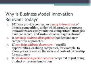 Why is Business Model Innovation
Relevant today?
1. BMI can provide companies a way to break out of
   intense competition, under which product or process
   innovations are easily imitated, competitors’ strategies
   have converged, and sustained advantage is elusive
2. It can help address disruptions that demand new
   competitive approaches
3. IT can help address downturn – specific
   opportunities, enabling companies, for example, to
   lower prices or reduce the risks and costs of ownership
   for customers
4. It can deliver superior returns compared to just doing
   product or process innovation
 