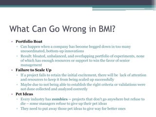 What Can Go Wrong in BMI?
• Portfolio Boat
  ▫ Can happen when a company has become bogged down in too many
    uncoordinated, bottom-up innovations
  ▫ Result: bloated, unbalanced, and overlapping portfolio of experiments, none
    of which has enough resources or support to win the favor of senior
    management
• Failure to Scale Up
  ▫ If a project fails to retain the initial excitement, there will be lack of attention
    and resources to keep it from being scaled up successfully
  ▫ Maybe due to not being able to establish the right criteria or validations were
    not done collected and analyzed correctly
• Pet Ideas
  ▫ Every industry has zombies – projects that don’t go anywhere but refuse to
    die – some managers refuse to give up their pet ideas
  ▫ They need to put away those pet ideas to give way for better ones
 