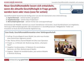 BUSINESS MODEL INNOVATION                                          Innovative Geschäftsmodelle entwickeln und umsetzen

Neue Geschäftsmodelle lassen sich entwickeln,
wenn die aktuelle Geschäftslogik in Frage gestellt
werden kann oder muss (case for action)
Geschäftsmodelle bezeichnet die Konfiguration von drei Kernelementen einer Unternehmung:
  1. Segmentkonzept – welche Kunden (-gruppen)?
  2. Angebotskonzept – welche Value Proposition?
  3. Wertschöpfungskonzept – welche Formen der Leistungserstellung?
Innovationen der Modelle kommen aus neuen Interaktionen mit Kunden, neuen Kombinationen von Angeboten,
Trennung in Wertschöpfungsstufen oder Innovationen in Geschäftsprozessen. Maßgeblicher Treiber von
Innovation ist heute die fortschreitende Digitalisierung.

 Case Study: Geschäftsmodellinnovation einer Telefongesellschaft

    Auftrag: Ein grundlegend neues Modell, das viele neue Kunden
    eines bestimmten Segments anzieht
    Idee: Reines Online Channel Modell mit Ultra Lean Operation
    Projekt: ca. 12 Monate inkl. Realisierung; kleines „Champion
    Team“
    Vorgehen: Kundenanalyse, 12 Optionen für verschiedene
    Szenarien, ein Pilot, Realisierung als NewCo
    Ergebnis: Modell mit Vorbildcharakter, jetzt weitere Modelle
    in ähnliche Richtung.


                                                                                                                   11
 