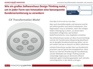 BUSINESS MODEL INNOVATION                     Innovative Geschäftsmodelle entwickeln und umsetzen

Wie ein großes Softwarehaus Design Thinking nutzt,
um in jeder Form von Innovation eine konsequente
Kundenorientierung zu verankern

    CX Transformation Model
                                    Eine Idee ist erst mal nur eine Idee.
                                    Aber auch Geschäftsmodelle und Szenarien sind für
                                    sich alleine gesehen noch keine Innovationen. Eine
                                    Organisation muss es verstehen, intern die richtigen
                                    Hebel in Bewegung zu setzen, aus denen dann
                                    letztendlich erfolgreiche, weil wirklich
                                    bedürfnisorientierte, neue Angeboten entstehen.
                                    Das Softwarehouse wusste um diese Zusammenhänge
                                    und hat mit Transformation Blueprinting identifiziert
                                    wo sie bezüglich Kundenorientierung stehen, wo sie
                                    sein wollen und was es braucht um dahin zukommen.
                                    Letztere Erkenntnisse wurden dann aus Kundensicht
                                    priorisiert und auf Sprints heruntergebrochen. Diese
                                    Sprints zur internen Verankerung der Grundhaltung
                                    und der Methoden des Design Thinking sind die
                                    notwendige Ergänzung um die bereits effizient
                                    laufenden agilen Entwicklungsprojekte noch schneller
                                    und erfolgreicher in den Markt zu bringen.

                                                                                              13
 