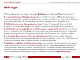 BUSINESS MODEL INNOVATION                                      Innovative Geschäftsmodelle entwickeln und umsetzen



Erfahrungen

5 Thesen, basierend auf Jahren intensiver Erfahrung mit „Business Model Innovation“:
1. Innovation lässt sich nicht einfach kaufen. Business Model Innovation (BMI) umfasst zwar auch
Prozesse und Methoden - vor allem aber geht es um ein neues Verständnis von Unternehmensführung
und -entwicklung, das in alle Bereichen eines Geschäfts (-modells) zu einer Grundlage wird.
2. BMI ist viel mehr als nur Ideen produzieren: Es geht darum Prototypen für Business Modelle
gemeinsam mit Kunden zu entwickeln und als wertschöpfende Kundenerlebnisketten umzusetzen.
3. Echte Kundenorientierung heißt nicht einfach nur zu tun, was der Kunde sagt: Sondern die Kunden
selber zu beobachten und deren Bedürfnisse zu verstehen; auch die unausgesprochenen. Und so einen
bewussteren Umgang mit den Erwartungen, Erlebnissen und Erinnerungen der Kunden zu pflegen.
4. In der Art der Zusammenarbeit liegt das grösste Potential: Collaboration und Co-Creation in
funktionsübergreifenden Teams und Großgruppen sind der Schlüssel zur erfolgreichen Entwicklung und
Umsetzung innovativer Ideen. Beteiligung ist eine Grundhaltung bei BMI.
5. BMI ist eine langfristige und lohnende Investition, aber auch eine Transformation die Jahre dauert
- und manchmal weh tut. Mit der Energie und der Führung des Vorstands und bewusst gefördertem
Unternehmergeist, wird eine neu Kultur unternehmerischer Innovation entstehen, welche laufend
erfolgreiche neue Modelle produziert. Business Modelle die realisierbar und finanziell nachhaltig sind.
Und die immer beim Kundenbedürfnis beginnen. So entsteht der Wert der BMI Denkhaltung.

                                                                                                                3
 