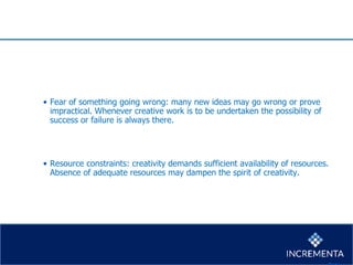 • Fear of something going wrong: many new ideas may go wrong or prove
impractical. Whenever creative work is to be undertaken the possibility of
success or failure is always there.
• Resource constraints: creativity demands sufficient availability of resources.
Absence of adequate resources may dampen the spirit of creativity.
 