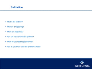 Initiation
• What is the problem?
• Where is it happening?
• When is it happening?
• How can we overcome the problem?
• When do you need to get involved?
• How do you know when the problem is fixed?
 