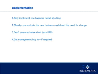 Implementation
1.Only implement one business model at a time
2.Clearly communicate the new business model and the need for change
3.Don’t overemphasise short term KPI’s
4.Get management buy in – if required
Pa
ge
17
 
