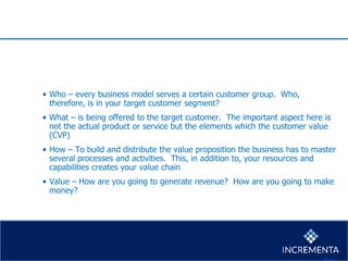 • Who – every business model serves a certain customer group. Who,
therefore, is in your target customer segment?
• What – is being offered to the target customer. The important aspect here is
not the actual product or service but the elements which the customer value
(CVP)
• How – To build and distribute the value proposition the business has to master
several processes and activities. This, in addition to, your resources and
capabilities creates your value chain
• Value – How are you going to generate revenue? How are you going to make
money?
 