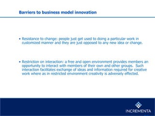 Barriers to business model innovation
• Resistance to change: people just get used to doing a particular work in
customized manner and they are just opposed to any new idea or change.
• Restriction on interaction: a free and open environment provides members an
opportunity to interact with members of their own and other groups. Such
interaction facilitates exchange of ideas and information required for creative
work where as in restricted environment creativity is adversely effected.
 