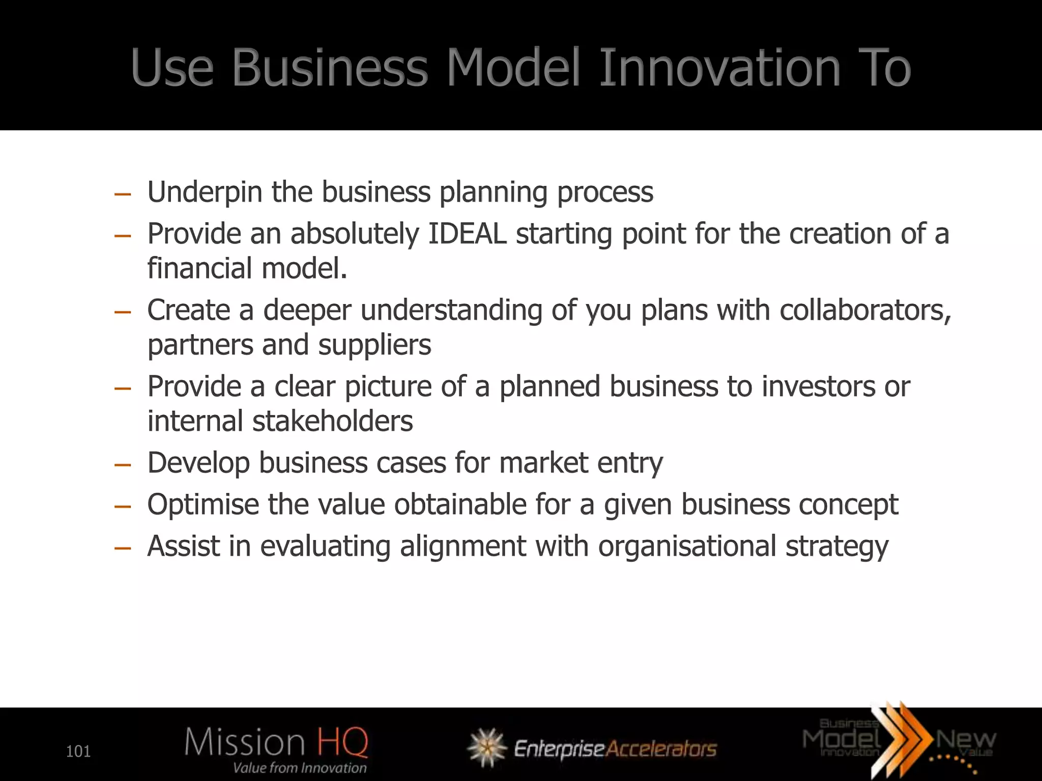 Use Business Model Innovation To

      – Underpin the business planning process
      – Provide an absolutely IDEAL starting point for the creation of a
        financial model.
      – Create a deeper understanding of you plans with collaborators,
        partners and suppliers
      – Provide a clear picture of a planned business to investors or
        internal stakeholders
      – Develop business cases for market entry
      – Optimise the value obtainable for a given business concept
      – Assist in evaluating alignment with organisational strategy




101
 