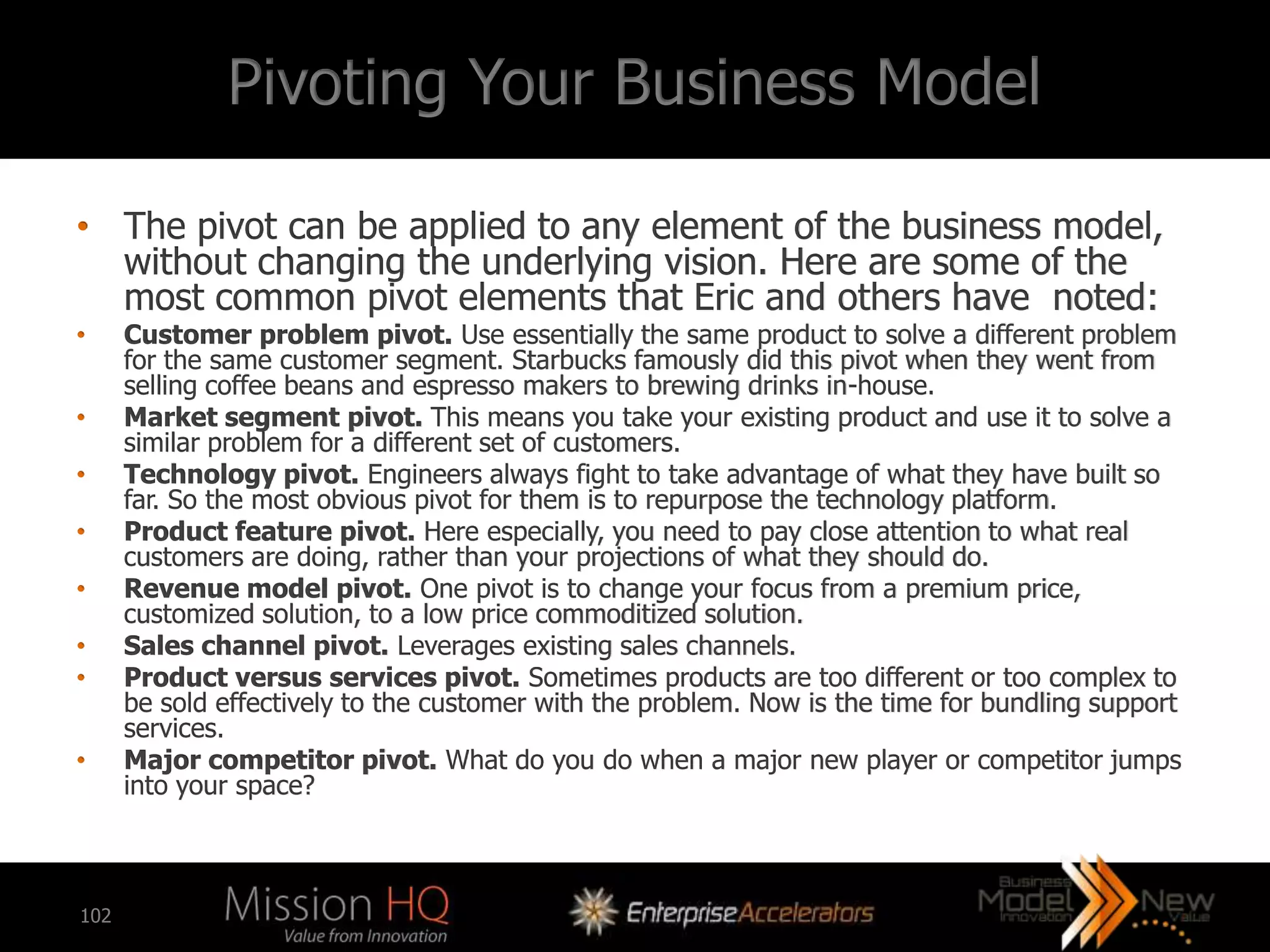 Pivoting Your Business Model

• The pivot can be applied to any element of the business model,
  without changing the underlying vision. Here are some of the
  most common pivot elements that Eric and others have noted:
•     Customer problem pivot. Use essentially the same product to solve a different problem
      for the same customer segment. Starbucks famously did this pivot when they went from
      selling coffee beans and espresso makers to brewing drinks in-house.
•     Market segment pivot. This means you take your existing product and use it to solve a
      similar problem for a different set of customers.
•     Technology pivot. Engineers always fight to take advantage of what they have built so
      far. So the most obvious pivot for them is to repurpose the technology platform.
•     Product feature pivot. Here especially, you need to pay close attention to what real
      customers are doing, rather than your projections of what they should do.
•     Revenue model pivot. One pivot is to change your focus from a premium price,
      customized solution, to a low price commoditized solution.
•     Sales channel pivot. Leverages existing sales channels.
•     Product versus services pivot. Sometimes products are too different or too complex to
      be sold effectively to the customer with the problem. Now is the time for bundling support
      services.
•     Major competitor pivot. What do you do when a major new player or competitor jumps
      into your space?



102
 