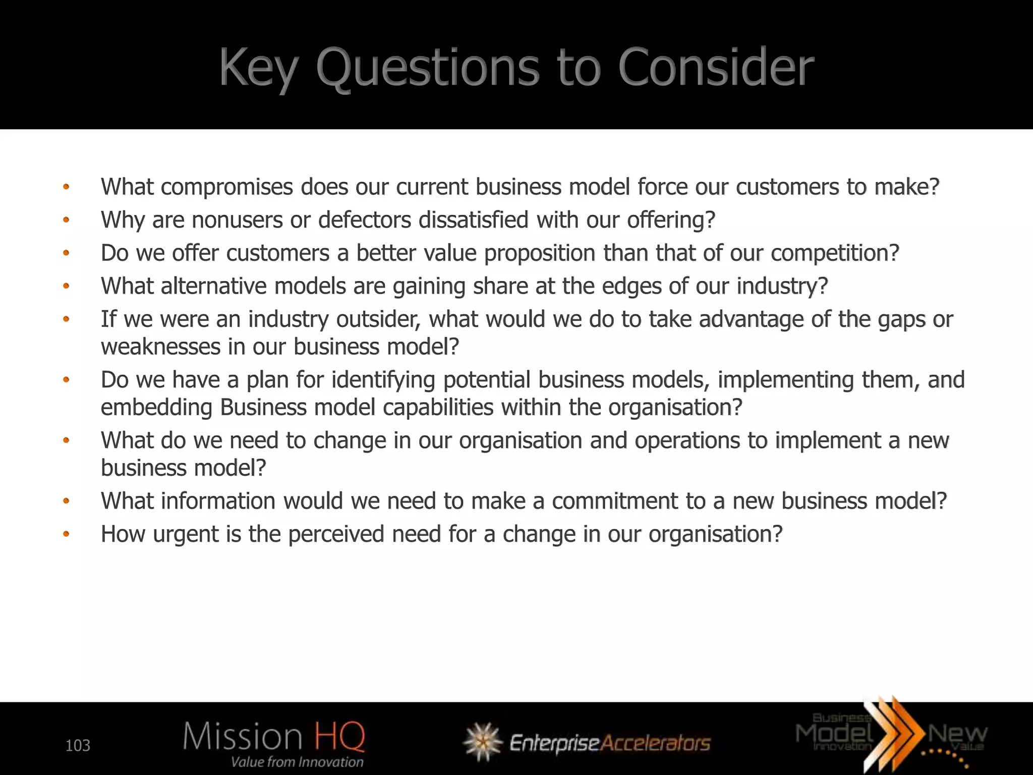 Key Questions to Consider

•     What compromises does our current business model force our customers to make?
•     Why are nonusers or defectors dissatisfied with our offering?
•     Do we offer customers a better value proposition than that of our competition?
•     What alternative models are gaining share at the edges of our industry?
•     If we were an industry outsider, what would we do to take advantage of the gaps or
      weaknesses in our business model?
•     Do we have a plan for identifying potential business models, implementing them, and
      embedding Business model capabilities within the organisation?
•     What do we need to change in our organisation and operations to implement a new
      business model?
•     What information would we need to make a commitment to a new business model?
•     How urgent is the perceived need for a change in our organisation?




103
 