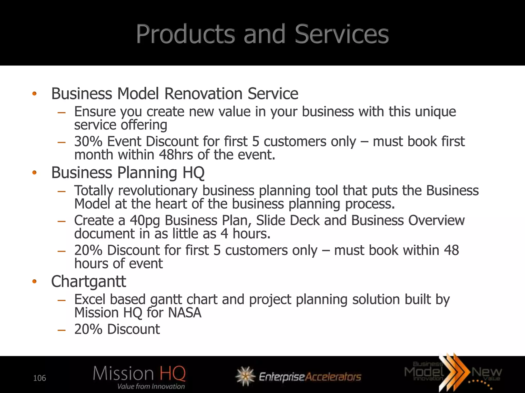 Products and Services

• Business Model Renovation Service
      – Ensure you create new value in your business with this unique
        service offering
      – 30% Event Discount for first 5 customers only – must book first
        month within 48hrs of the event.
• Business Planning HQ
      – Totally revolutionary business planning tool that puts the Business
        Model at the heart of the business planning process.
      – Create a 40pg Business Plan, Slide Deck and Business Overview
        document in as little as 4 hours.
      – 20% Discount for first 5 customers only – must book within 48
        hours of event
• Chartgantt
      – Excel based gantt chart and project planning solution built by
        Mission HQ for NASA
      – 20% Discount


106
 