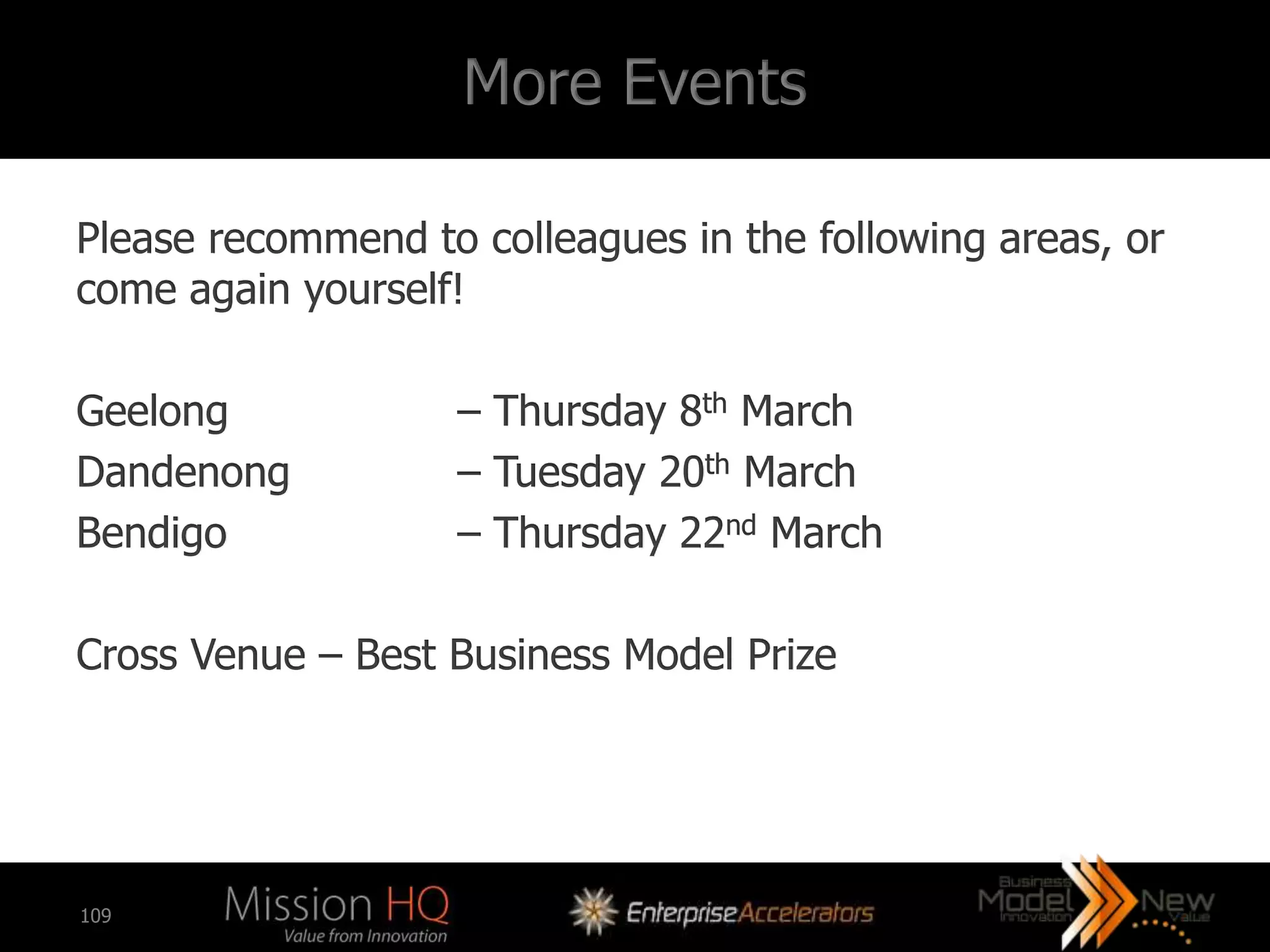 More Events

Please recommend to colleagues in the following areas, or
come again yourself!

Geelong            – Thursday 8th March
Dandenong          – Tuesday 20th March
Bendigo            – Thursday 22nd March

Cross Venue – Best Business Model Prize




109
 