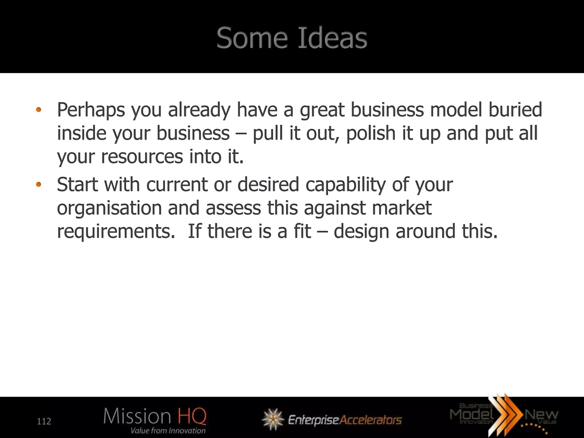 Some Ideas

• Perhaps you already have a great business model buried
  inside your business – pull it out, polish it up and put all
  your resources into it.
• Start with current or desired capability of your
  organisation and assess this against market
  requirements. If there is a fit – design around this.




112
 