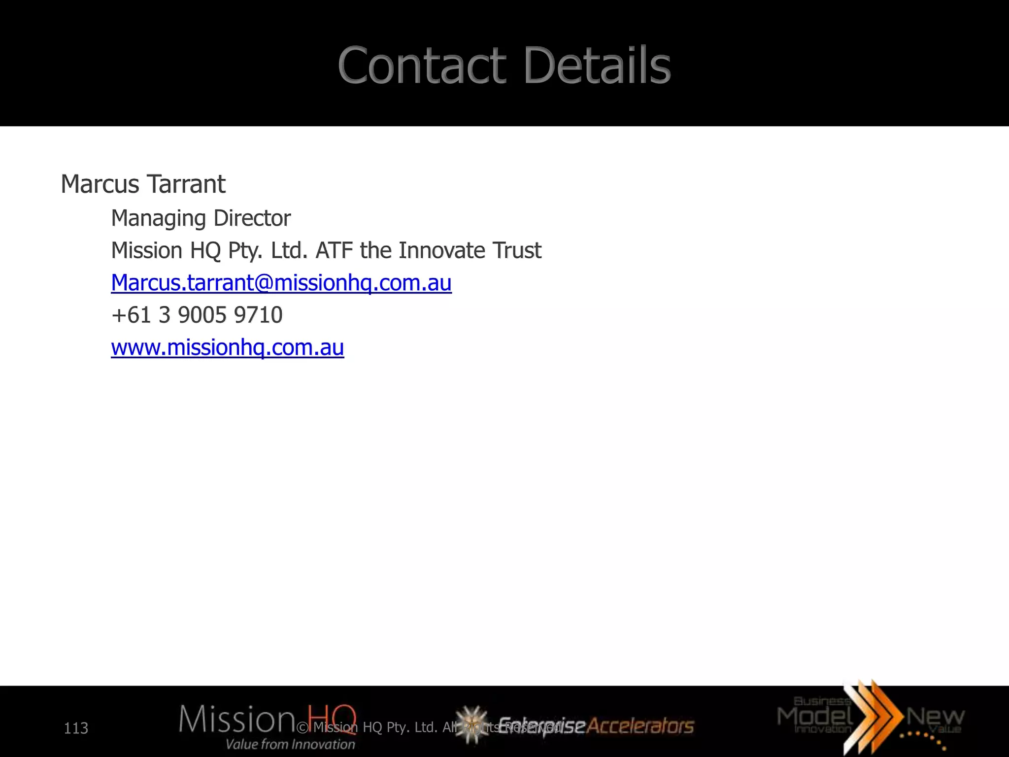 Contact Details

Marcus Tarrant
      Managing Director
      Mission HQ Pty. Ltd. ATF the Innovate Trust
      Marcus.tarrant@missionhq.com.au
      +61 3 9005 9710
      www.missionhq.com.au




113                     © Mission HQ Pty. Ltd. All Rights Reserved
 