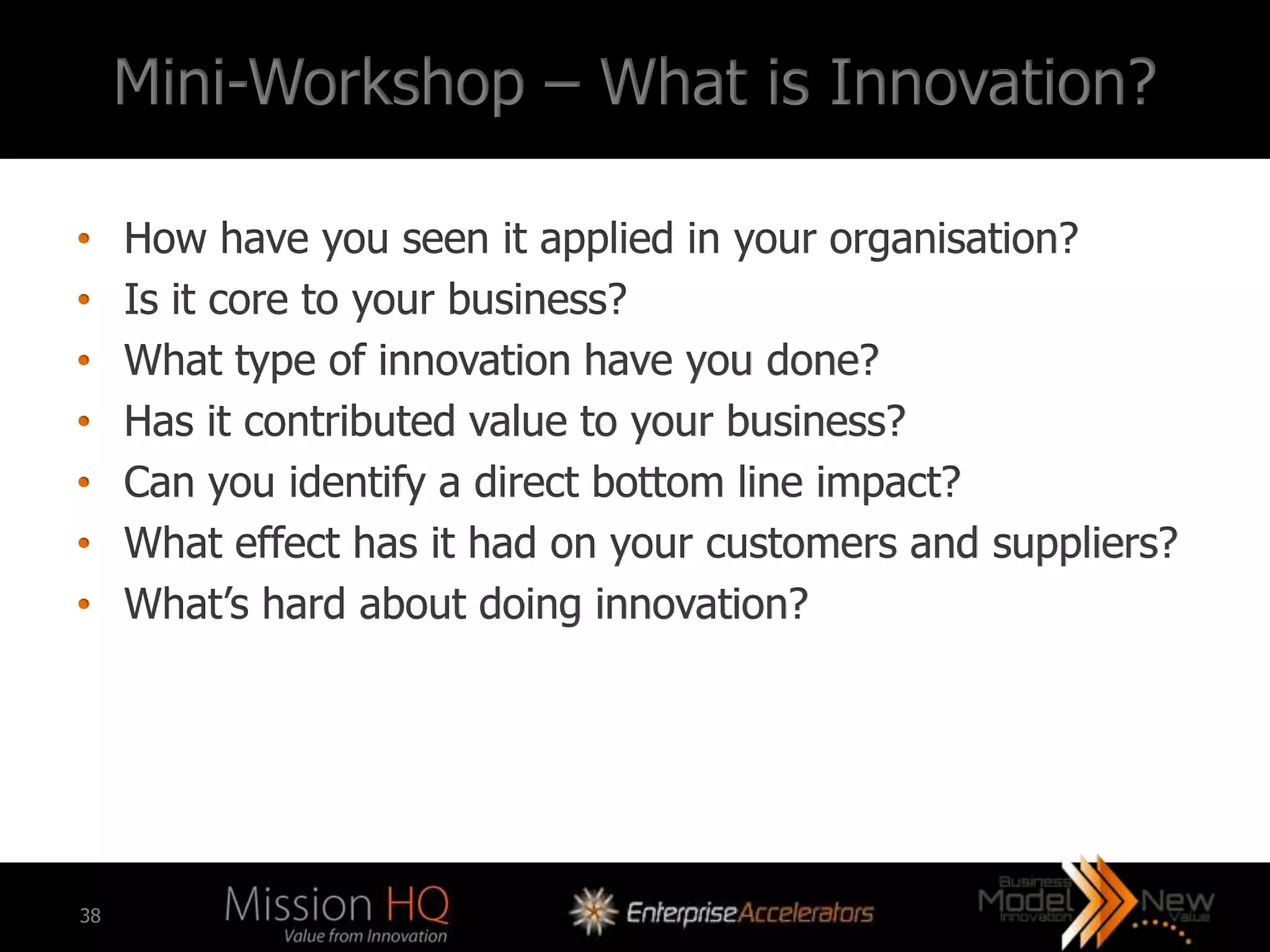 Mini-Workshop – What is Innovation?

•    How have you seen it applied in your organisation?
•    Is it core to your business?
•    What type of innovation have you done?
•    Has it contributed value to your business?
•    Can you identify a direct bottom line impact?
•    What effect has it had on your customers and suppliers?
•    What’s hard about doing innovation?




38
 
