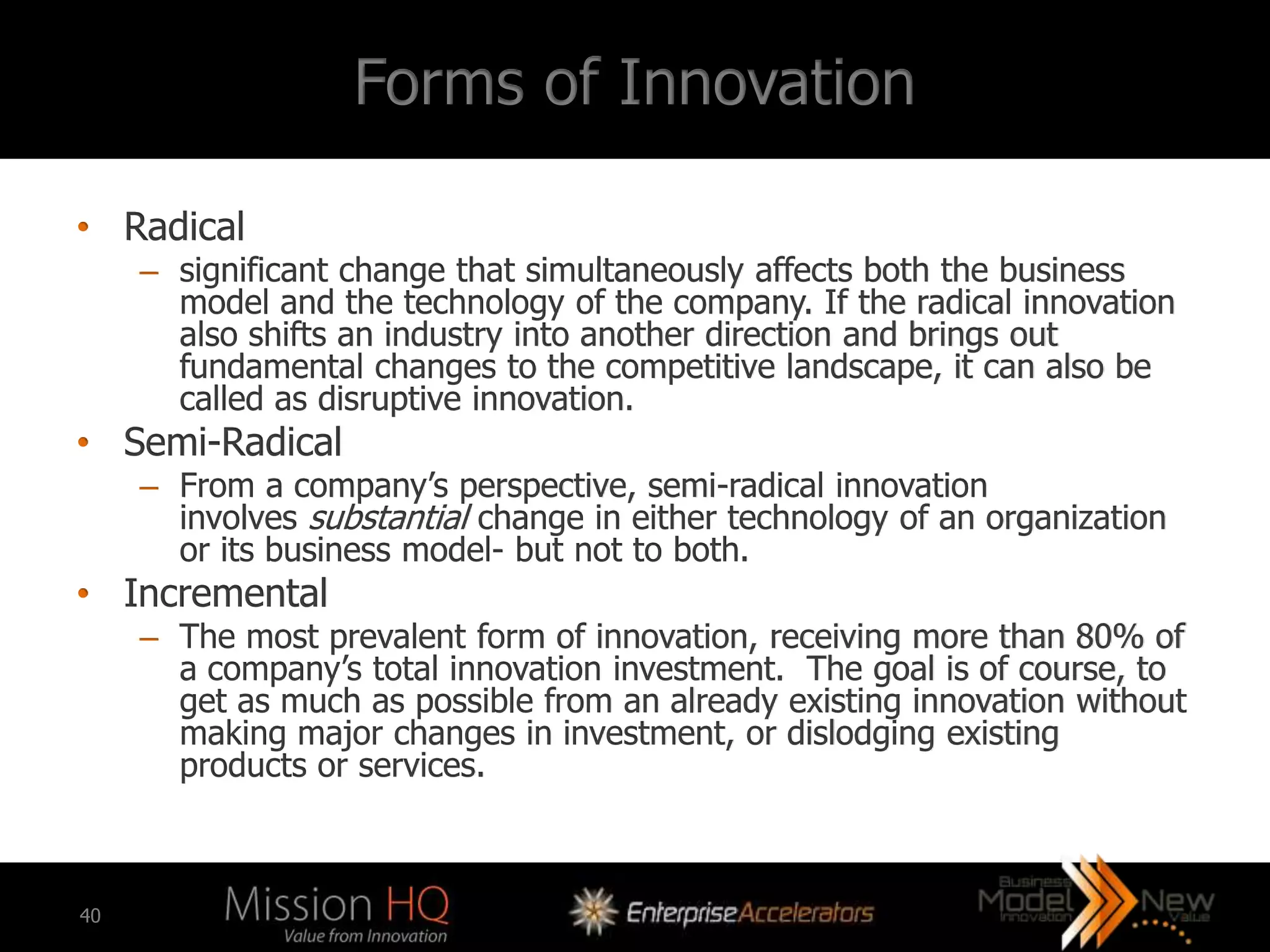 Forms of Innovation

• Radical
     – significant change that simultaneously affects both the business
       model and the technology of the company. If the radical innovation
       also shifts an industry into another direction and brings out
       fundamental changes to the competitive landscape, it can also be
       called as disruptive innovation.
• Semi-Radical
     – From a company’s perspective, semi-radical innovation
       involves substantial change in either technology of an organization
       or its business model- but not to both.
• Incremental
     – The most prevalent form of innovation, receiving more than 80% of
       a company’s total innovation investment. The goal is of course, to
       get as much as possible from an already existing innovation without
       making major changes in investment, or dislodging existing
       products or services.



40
 