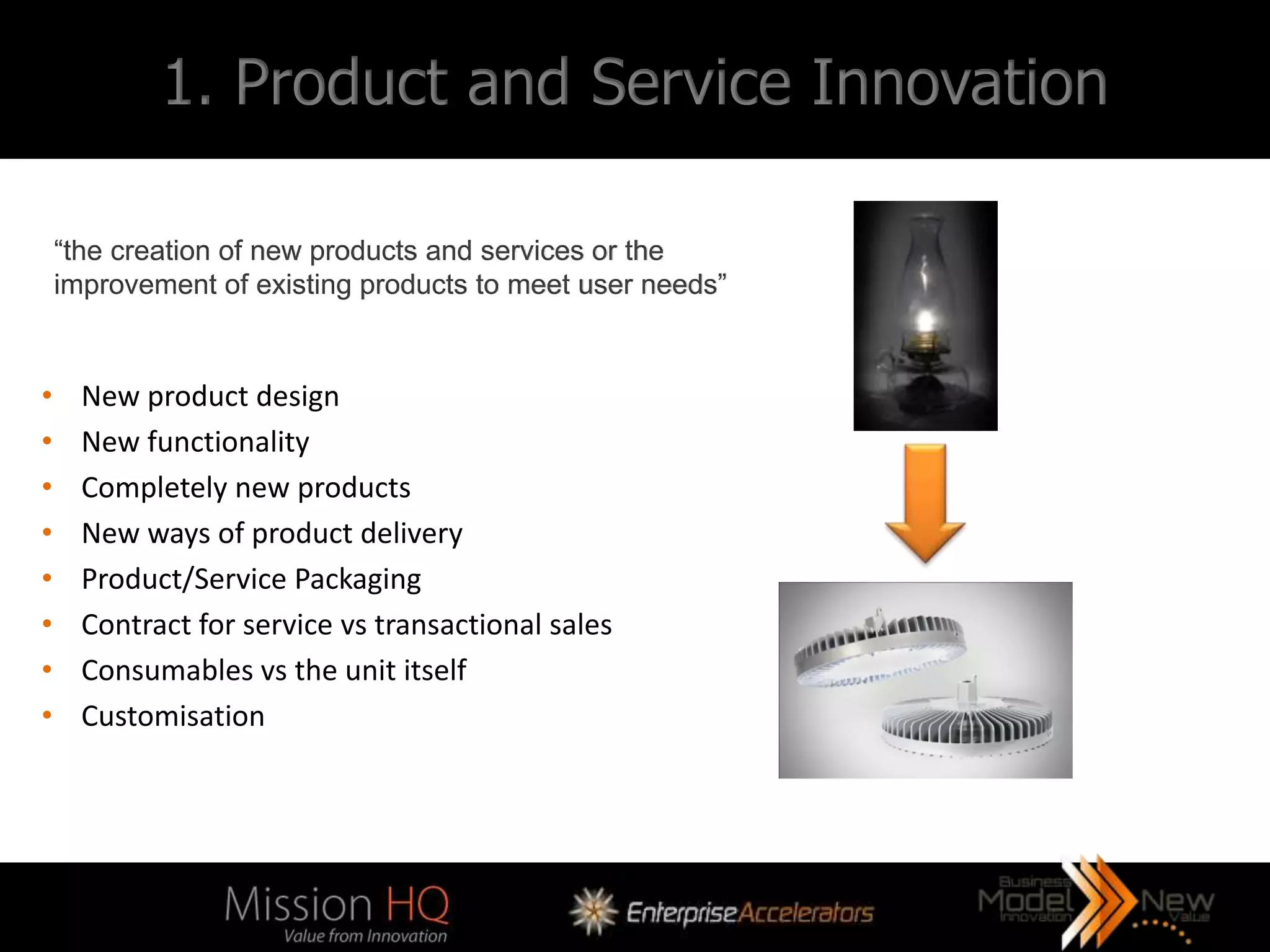 1. Product and Service Innovation

    “the creation of new products and services or the
    improvement of existing products to meet user needs”


•     New product design
•     New functionality
•     Completely new products
•     New ways of product delivery
•     Product/Service Packaging
•     Contract for service vs transactional sales
•     Consumables vs the unit itself
•     Customisation
 