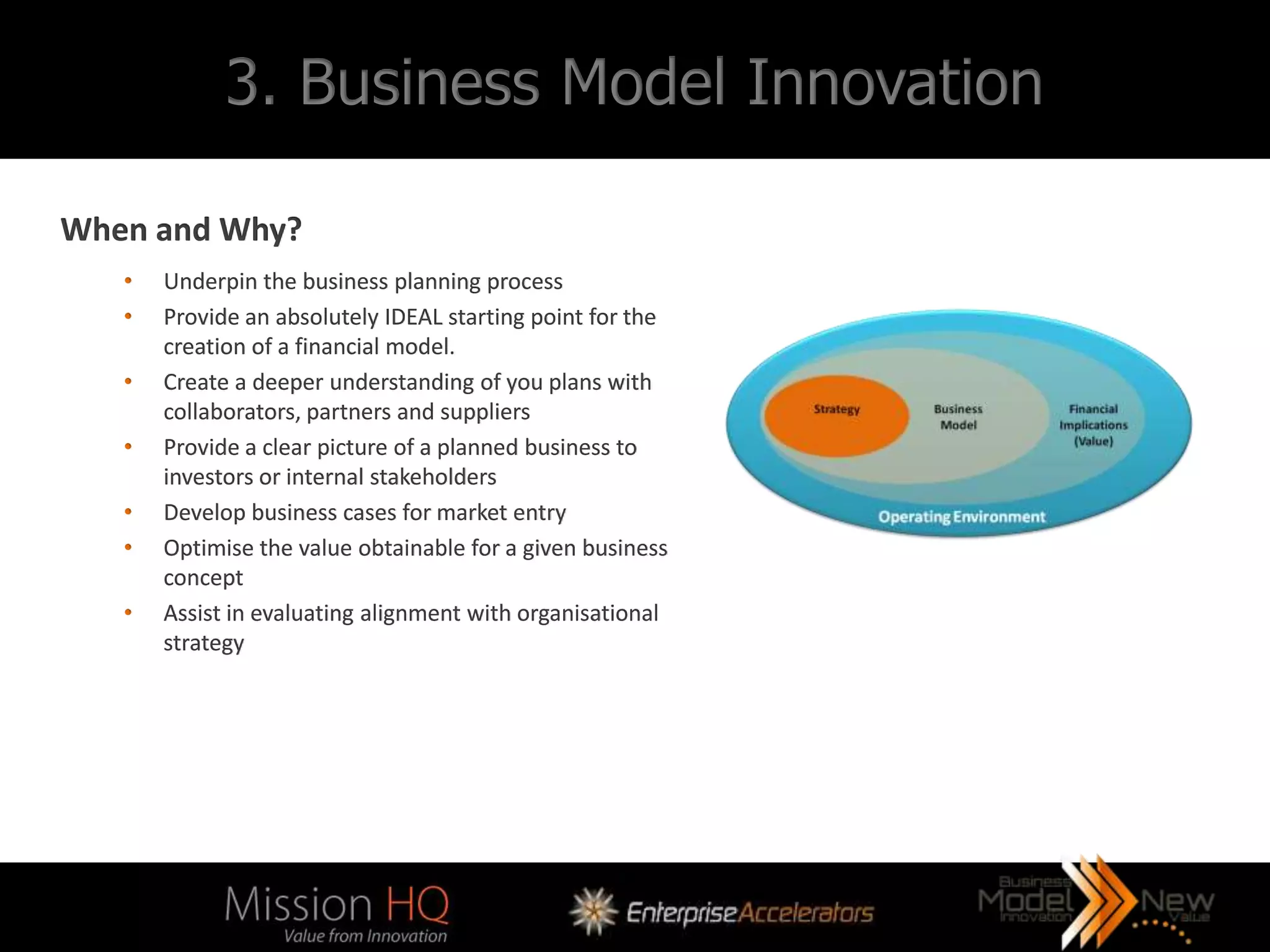 3. Business Model Innovation

When and Why?
   •   Underpin the business planning process
   •   Provide an absolutely IDEAL starting point for the
       creation of a financial model.
   •   Create a deeper understanding of you plans with
       collaborators, partners and suppliers
   •   Provide a clear picture of a planned business to
       investors or internal stakeholders
   •   Develop business cases for market entry
   •   Optimise the value obtainable for a given business
       concept
   •   Assist in evaluating alignment with organisational
       strategy
 