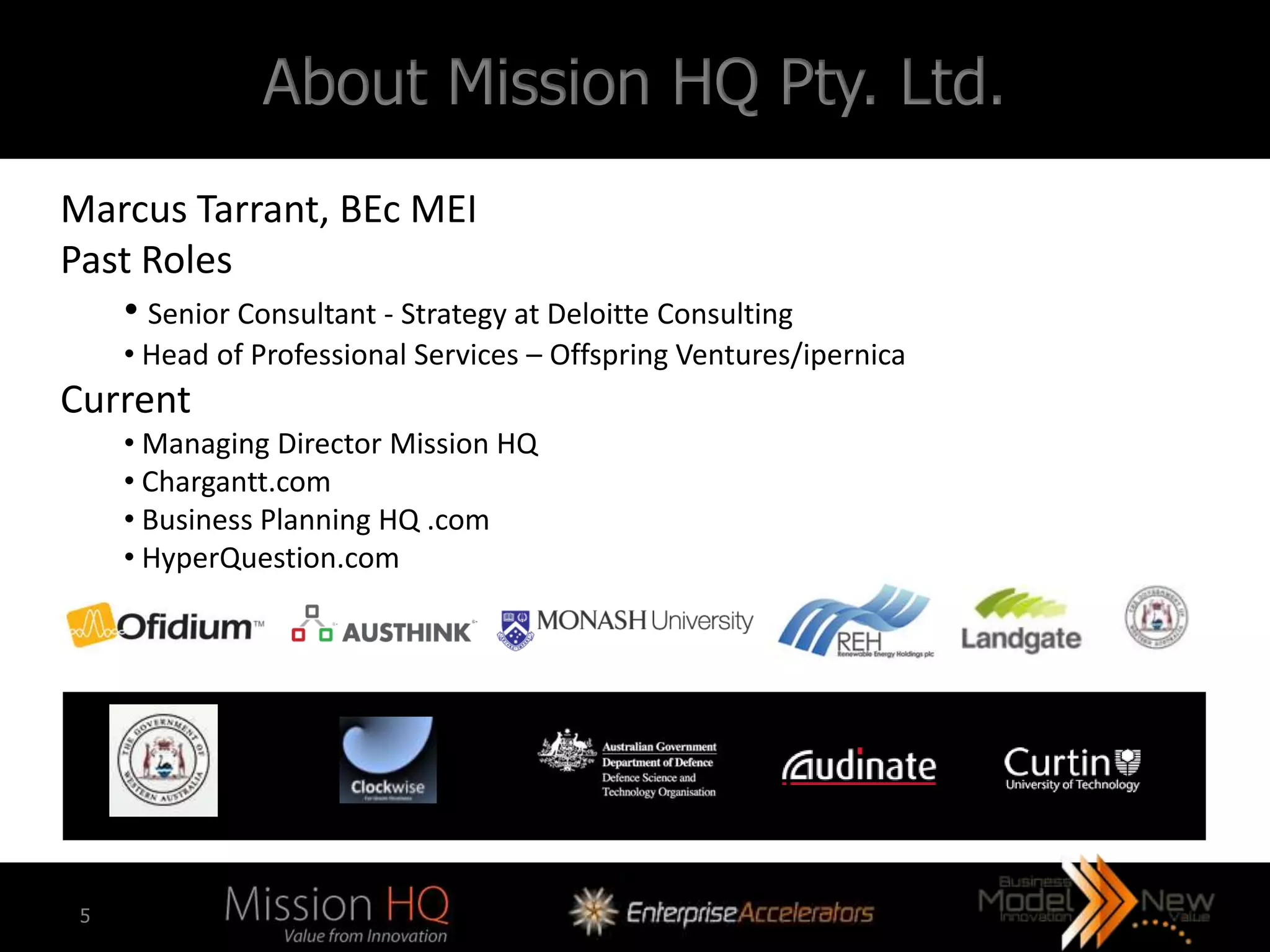 About Mission HQ Pty. Ltd.
Marcus Tarrant, BEc MEI
Past Roles
   • Senior Consultant - Strategy at Deloitte Consulting
     • Head of Professional Services – Offspring Ventures/ipernica
Current
     • Managing Director Mission HQ
     • Chargantt.com
     • Business Planning HQ .com
     • HyperQuestion.com




 5
 