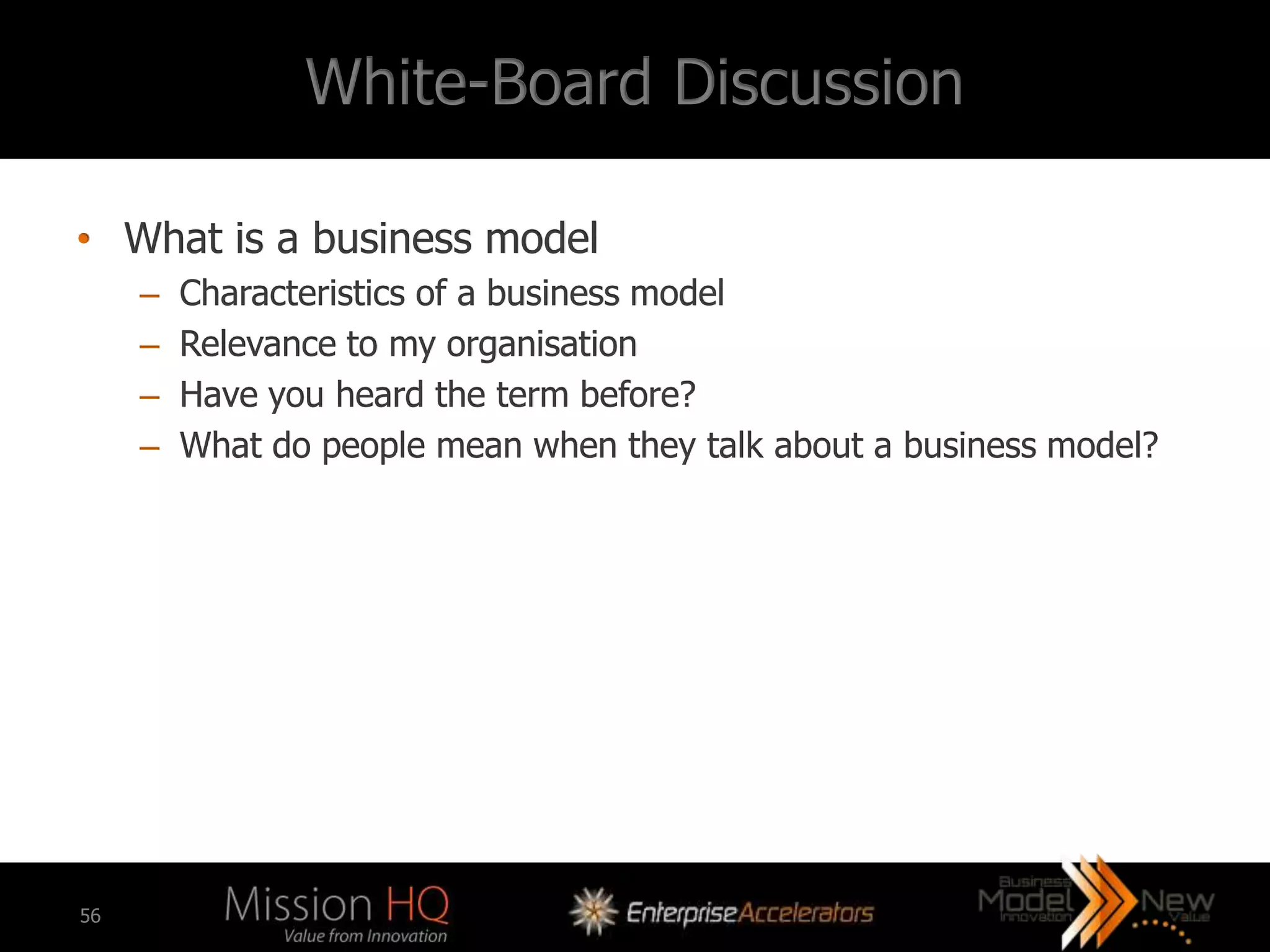 White-Board Discussion

• What is a business model
     –   Characteristics of a business model
     –   Relevance to my organisation
     –   Have you heard the term before?
     –   What do people mean when they talk about a business model?




56
 