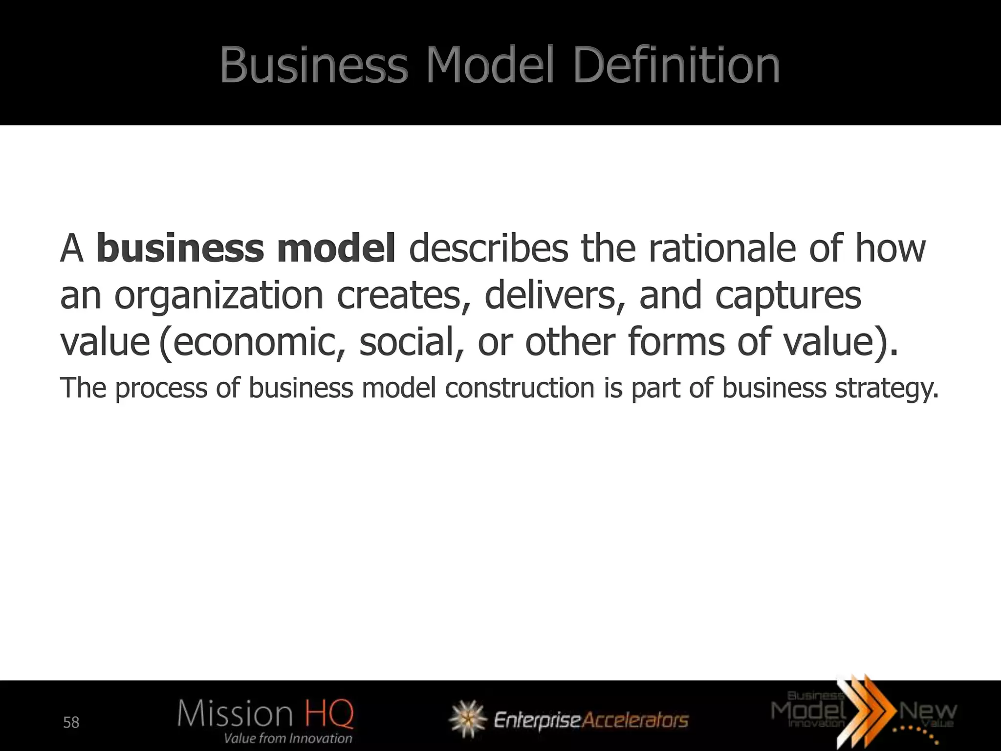 Business Model Definition


A business model describes the rationale of how
an organization creates, delivers, and captures
value (economic, social, or other forms of value).
The process of business model construction is part of business strategy.




58
 