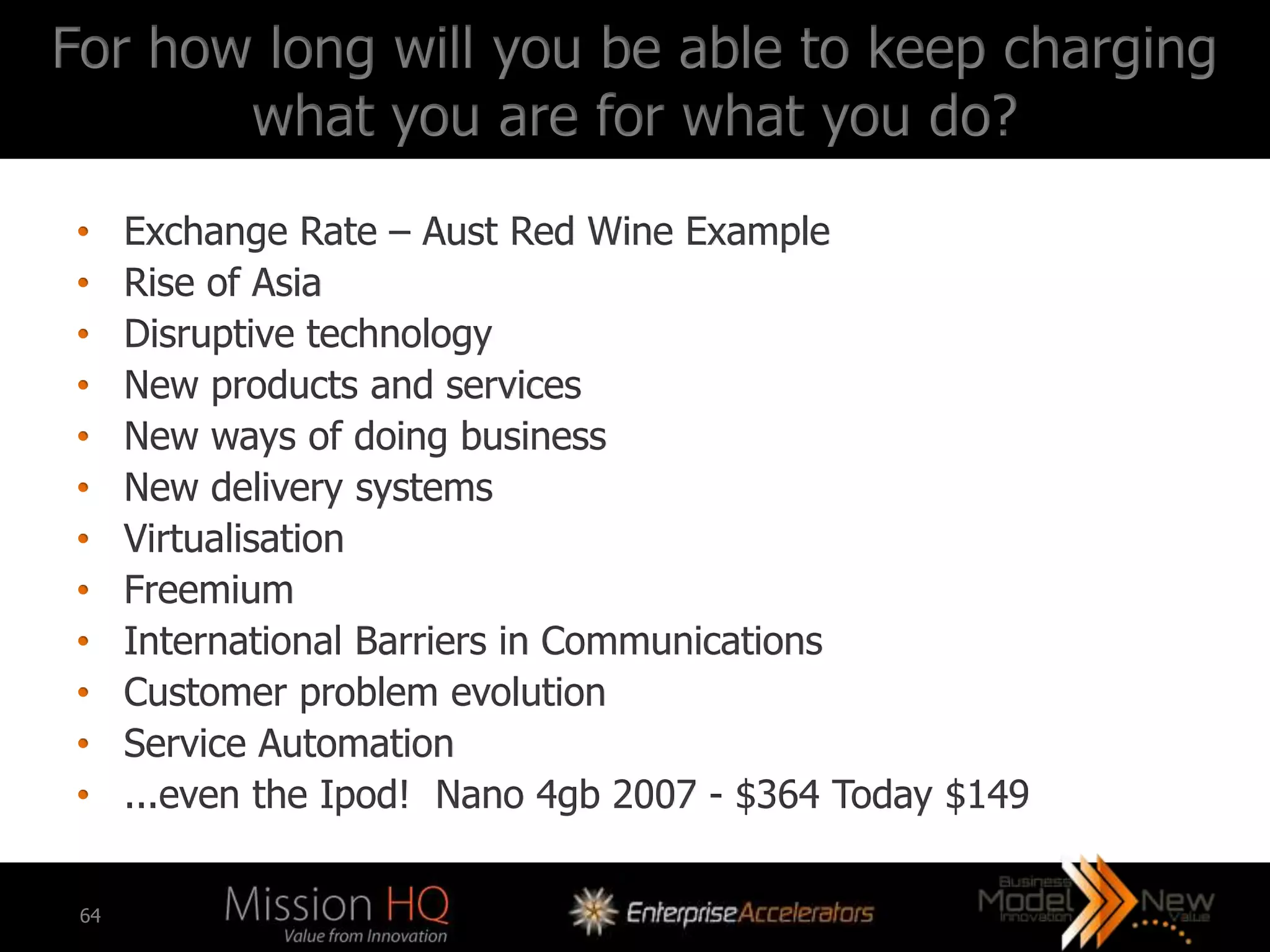For how long will you be able to keep charging
       what you are for what you do?
•     Exchange Rate – Aust Red Wine Example
•     Rise of Asia
•     Disruptive technology
•     New products and services
•     New ways of doing business
•     New delivery systems
•     Virtualisation
•     Freemium
•     International Barriers in Communications
•     Customer problem evolution
•     Service Automation
•     ...even the Ipod! Nano 4gb 2007 - $364 Today $149

 64
 