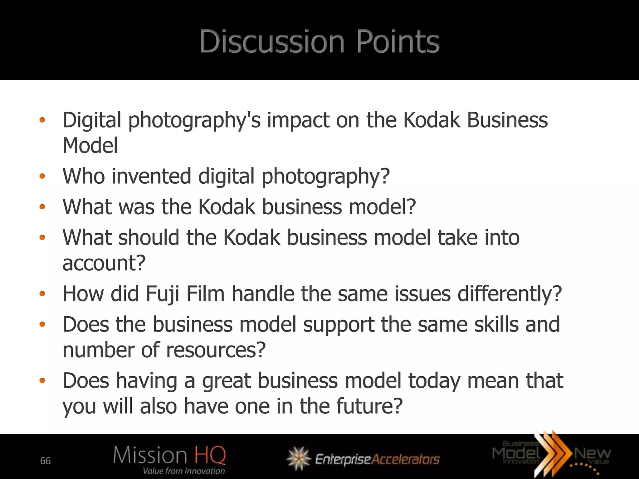 Discussion Points

• Digital photography's impact on the Kodak Business
  Model
• Who invented digital photography?
• What was the Kodak business model?
• What should the Kodak business model take into
  account?
• How did Fuji Film handle the same issues differently?
• Does the business model support the same skills and
  number of resources?
• Does having a great business model today mean that
  you will also have one in the future?

66
 