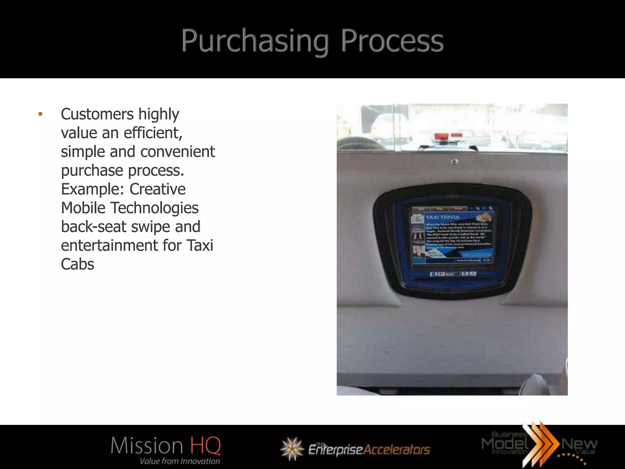 Purchasing Process

•   Customers highly
    value an efficient,
    simple and convenient
    purchase process.
    Example: Creative
    Mobile Technologies
    back-seat swipe and
    entertainment for Taxi
    Cabs




                             -78-
 