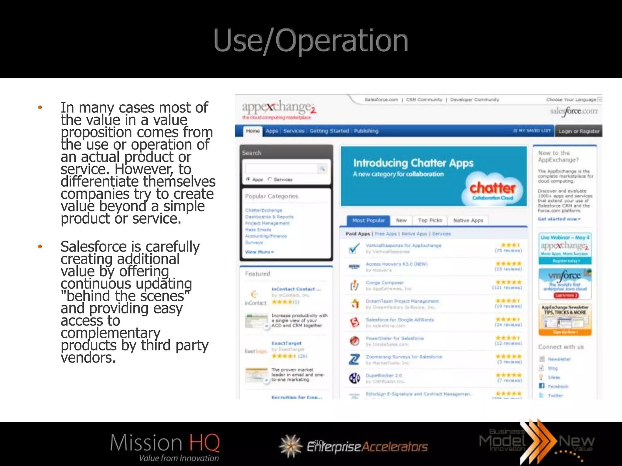 Use/Operation
•   In many cases most of
    the value in a value
    proposition comes from
    the use or operation of
    an actual product or
    service. However, to
    differentiate themselves
    companies try to create
    value beyond a simple
    product or service.
•   Salesforce is carefully
    creating additional
    value by offering
    continuous updating
    "behind the scenes"
    and providing easy
    access to
    complementary
    products by third party
    vendors.




                                    -80-
 