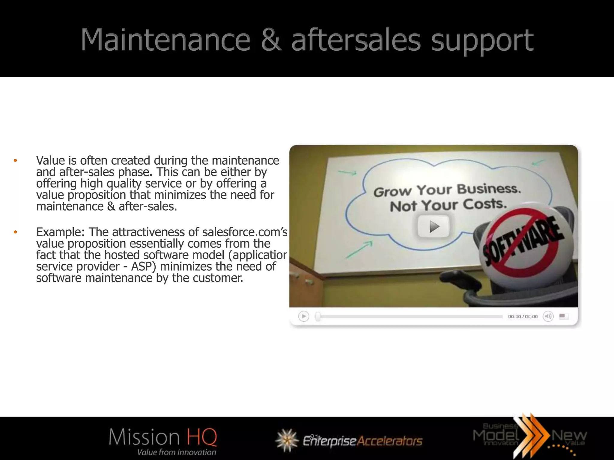 Maintenance & aftersales support


•   Value is often created during the maintenance
    and after-sales phase. This can be either by
    offering high quality service or by offering a
    value proposition that minimizes the need for
    maintenance & after-sales.

•   Example: The attractiveness of salesforce.com’s
    value proposition essentially comes from the
    fact that the hosted software model (application
    service provider - ASP) minimizes the need of
    software maintenance by the customer.




                                                       -81-
 