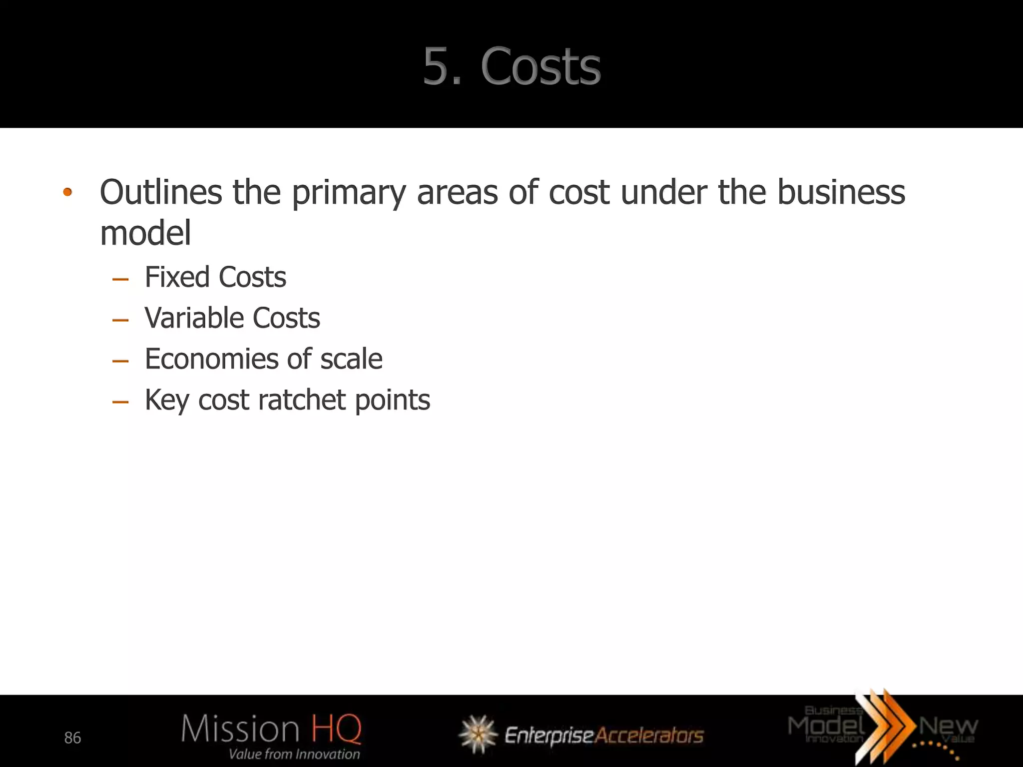 5. Costs

• Outlines the primary areas of cost under the business
  model
     –   Fixed Costs
     –   Variable Costs
     –   Economies of scale
     –   Key cost ratchet points




86
 