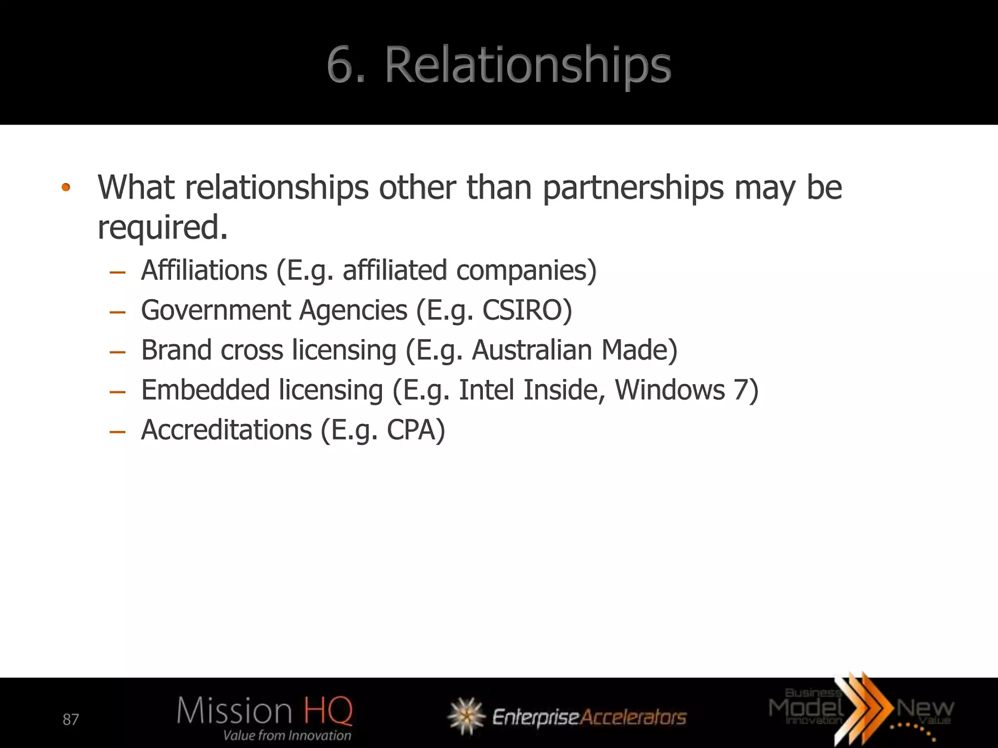 6. Relationships

• What relationships other than partnerships may be
  required.
     –   Affiliations (E.g. affiliated companies)
     –   Government Agencies (E.g. CSIRO)
     –   Brand cross licensing (E.g. Australian Made)
     –   Embedded licensing (E.g. Intel Inside, Windows 7)
     –   Accreditations (E.g. CPA)




87
 