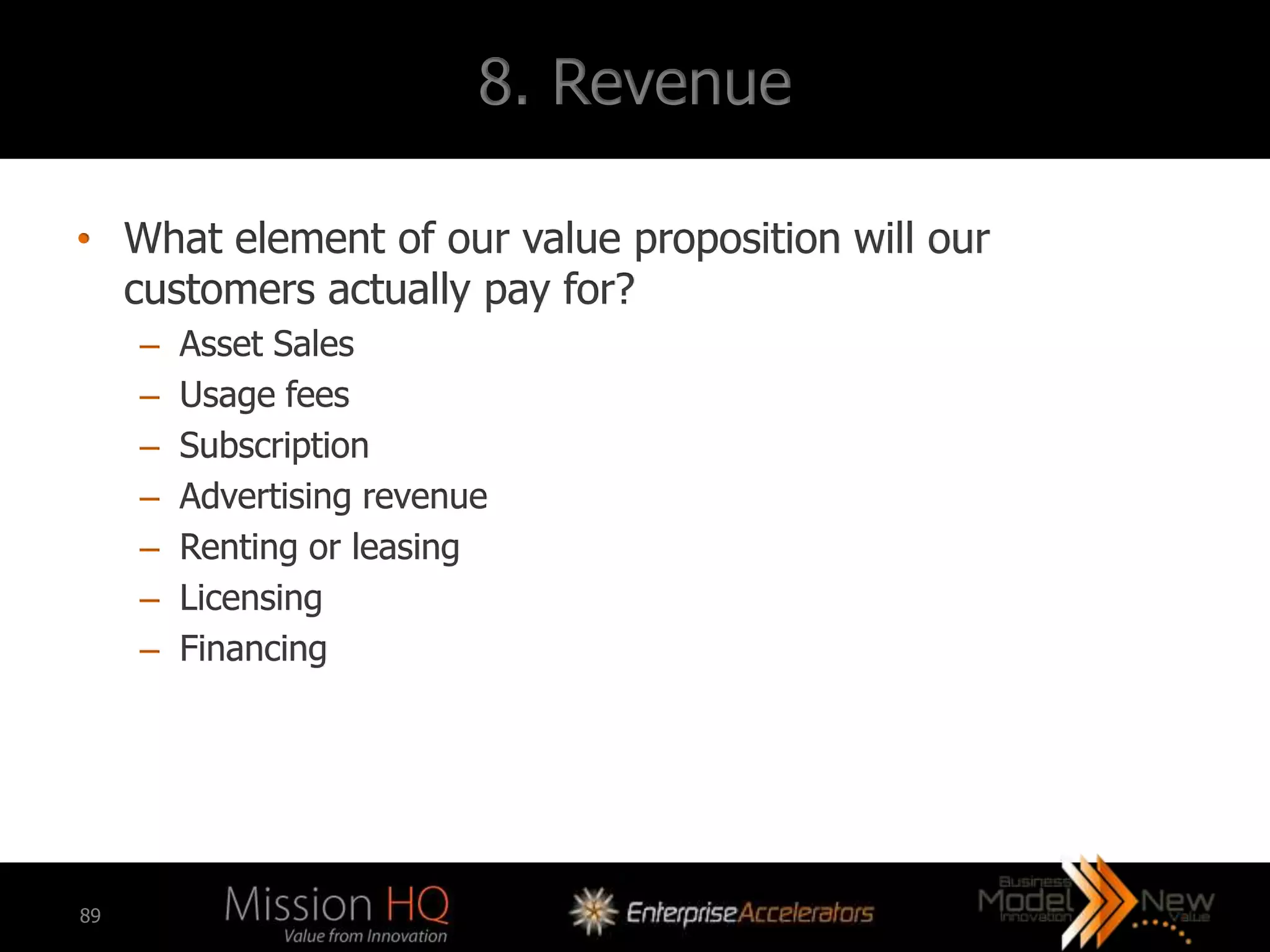 8. Revenue

• What element of our value proposition will our
  customers actually pay for?
     –   Asset Sales
     –   Usage fees
     –   Subscription
     –   Advertising revenue
     –   Renting or leasing
     –   Licensing
     –   Financing




89
 