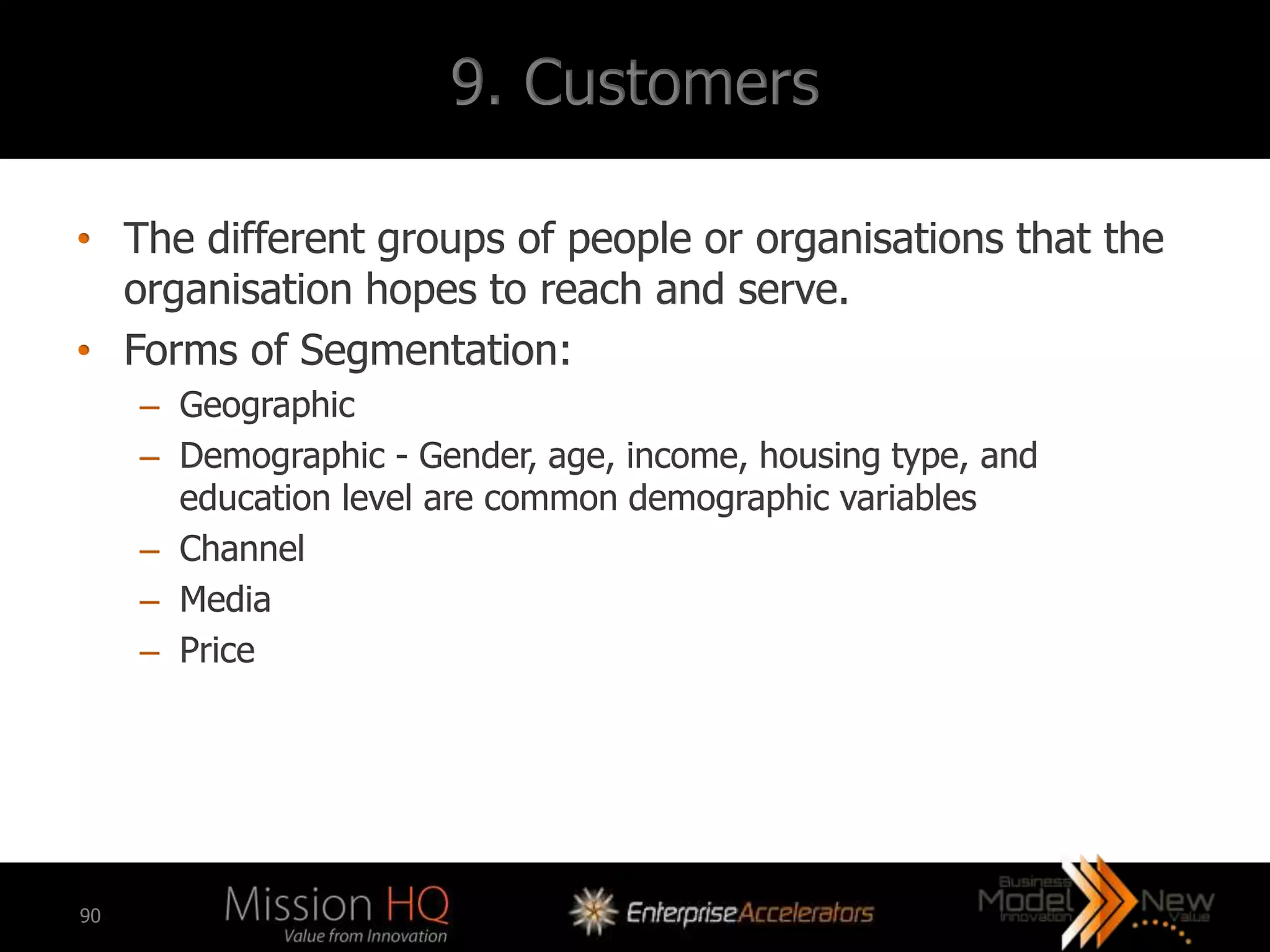 9. Customers

• The different groups of people or organisations that the
  organisation hopes to reach and serve.
• Forms of Segmentation:
     – Geographic
     – Demographic - Gender, age, income, housing type, and
       education level are common demographic variables
     – Channel
     – Media
     – Price




90
 