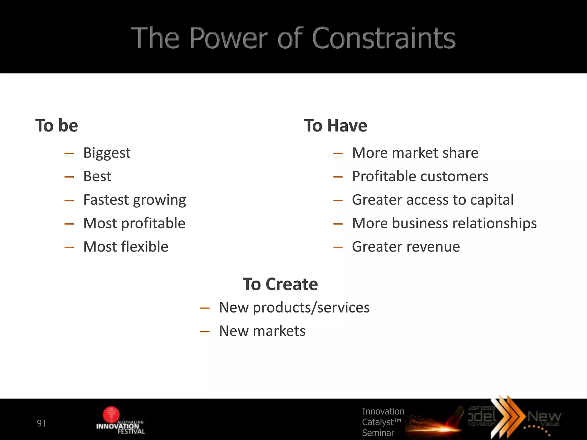 The Power of Constraints

To be                                    To Have
     –   Biggest                             –   More market share
     –   Best                                –   Profitable customers
     –   Fastest growing                     –   Greater access to capital
     –   Most profitable                     –   More business relationships
     –   Most flexible                       –   Greater revenue

                                To Create
                           – New products/services
                           – New markets



                                                  Innovation
91                                                Catalyst™
                                                  Seminar
 