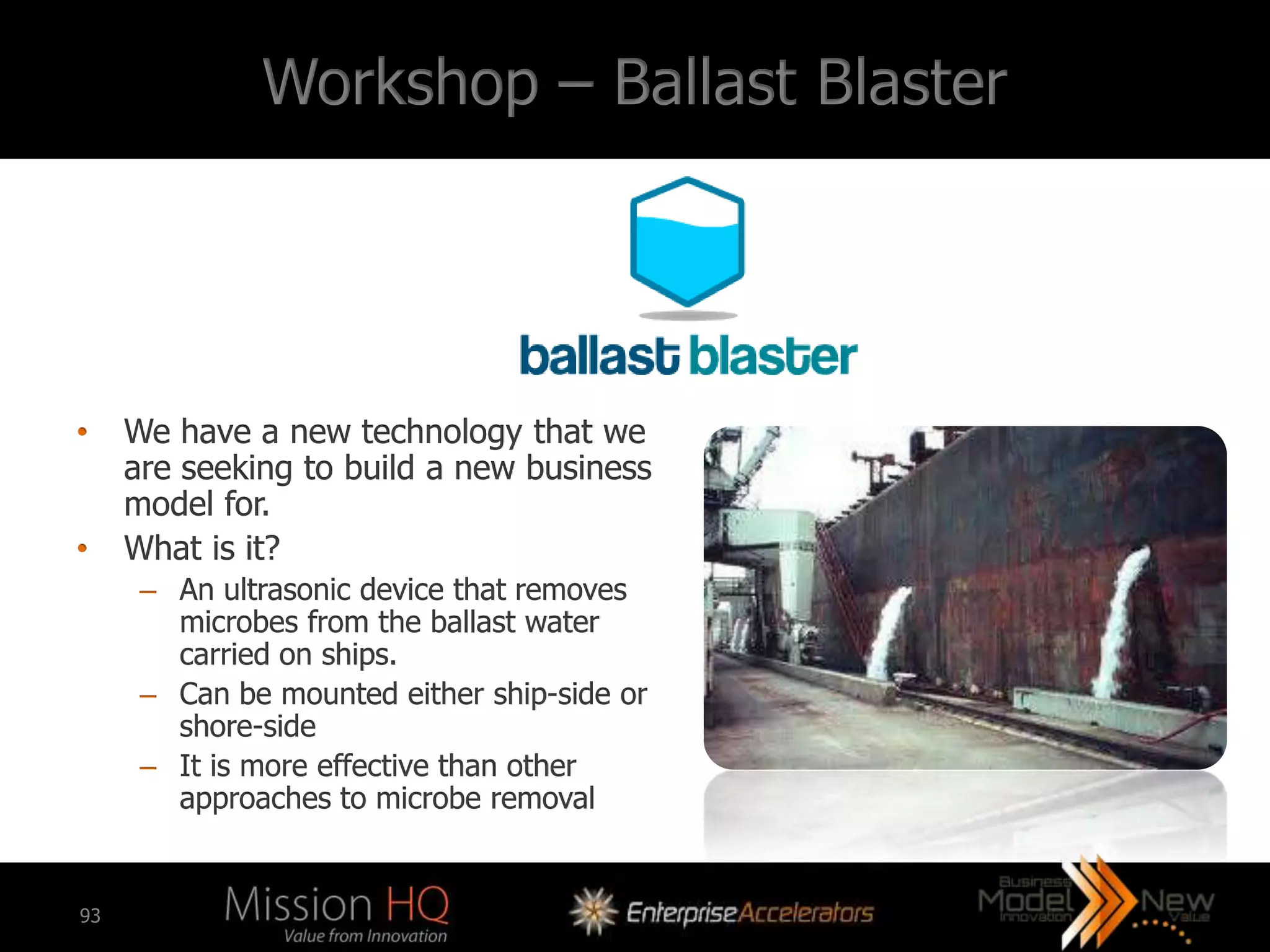Workshop – Ballast Blaster




•    We have a new technology that we
     are seeking to build a new business
     model for.
•    What is it?
      – An ultrasonic device that removes
        microbes from the ballast water
        carried on ships.
      – Can be mounted either ship-side or
        shore-side
      – It is more effective than other
        approaches to microbe removal


93
 