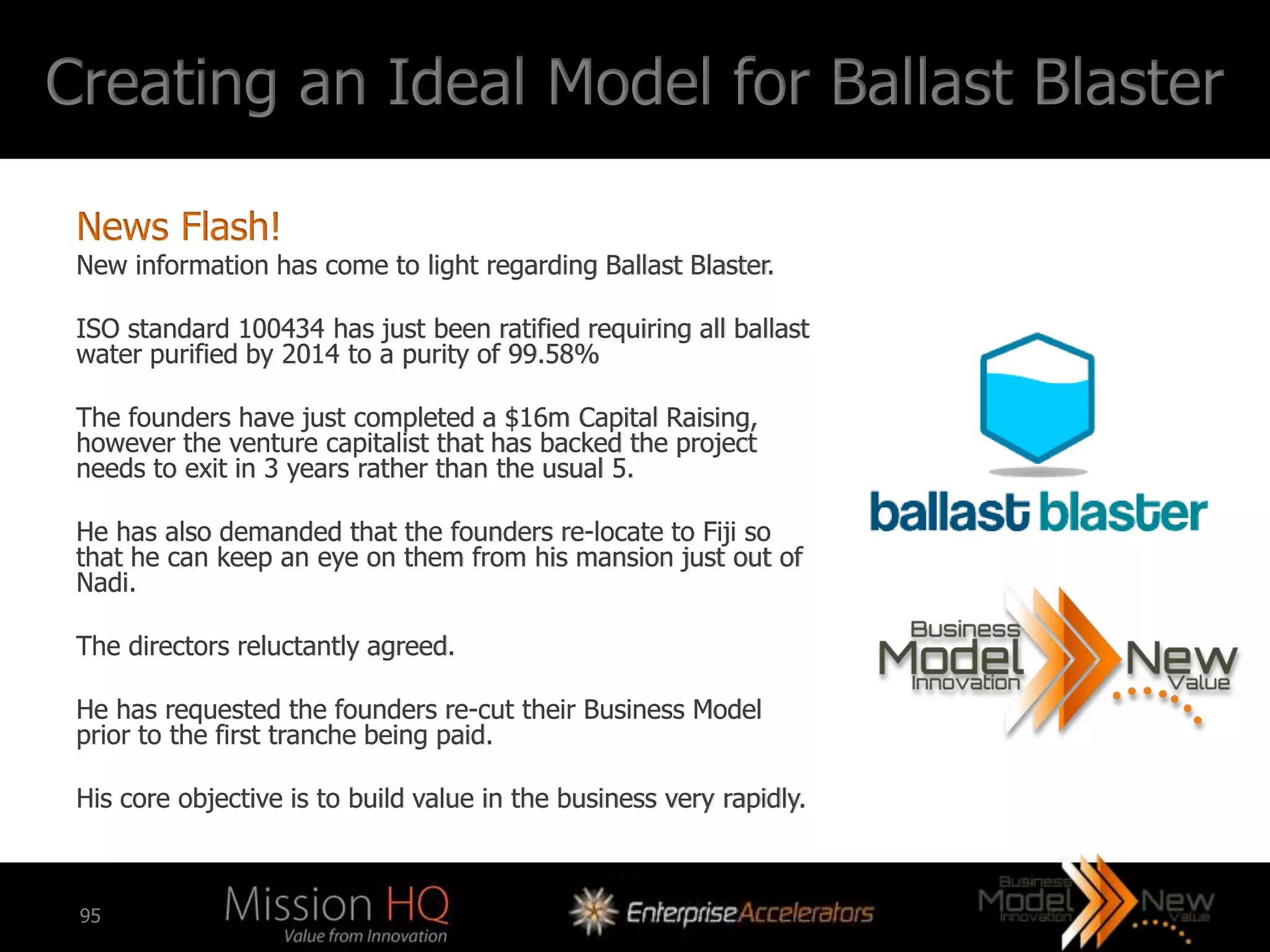 Creating an Ideal Model for Ballast Blaster

 News Flash!
 New information has come to light regarding Ballast Blaster.

 ISO standard 100434 has just been ratified requiring all ballast
 water purified by 2014 to a purity of 99.58%

 The founders have just completed a $16m Capital Raising,
 however the venture capitalist that has backed the project
 needs to exit in 3 years rather than the usual 5.

 He has also demanded that the founders re-locate to Fiji so
 that he can keep an eye on them from his mansion just out of
 Nadi.

 The directors reluctantly agreed.

 He has requested the founders re-cut their Business Model
 prior to the first tranche being paid.

 His core objective is to build value in the business very rapidly.



 95
 