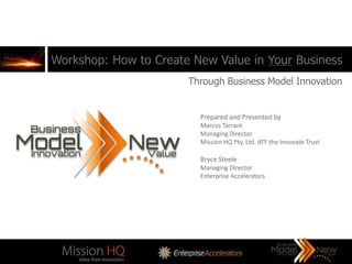 Workshop: How to Create New Value in Your Business
                       Through Business Model Innovation


                         Prepared and Presented by
                         Marcus Tarrant
                         Managing Director
                         Mission HQ Pty. Ltd. ATF the Innovate Trust

                         Bryce Steele
                         Managing Director
                         Enterprise Accelerators
 