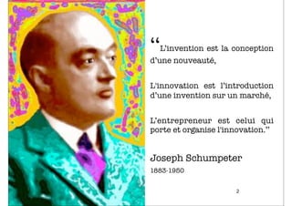 ‘‘L’invention est la conception
d’une nouveauté,


L'innovation est l’introduction
d’une invention sur un marché,


L’entrepreneur est celui qui
porte et organise l'innovation.’’


Joseph Schumpeter
1883-1950


                       2
 