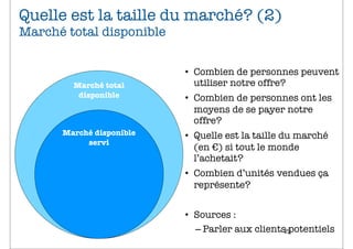 Quelle est la taille du marché? (2)
Marché total disponible


                          • Combien de personnes peuvent
        Marché total        utiliser notre offre?
         disponible       • Combien de personnes ont les
                            moyens de se payer notre
                            offre?
      Marché disponible   • Quelle est la taille du marché
           servi
                            (en €) si tout le monde
                            l’achetait?
                          • Combien d’unités vendues ça
                            représente?


                          • Sources :
                            – Parler aux clients29
                                                 potentiels
 
