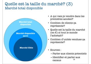 Quelle est la taille du marché? (3)
Marché total disponible

                          • A qui vais-je vendre dans les
                            premières années?
        Marché total
                          • Combien de clients ça
         disponible
                            représente?
                          • Quelle est la taille du marché
      Marché disponible     (en €) si tout le monde
           servi            l’achetait?
                          • Combien d’unités vendues ça
                            représente?

         Marché Cible
                          • Sources :
                            – Parler aux clients potentiels
                            – Identiﬁer et parler aux
                                                30
                              canaus
 