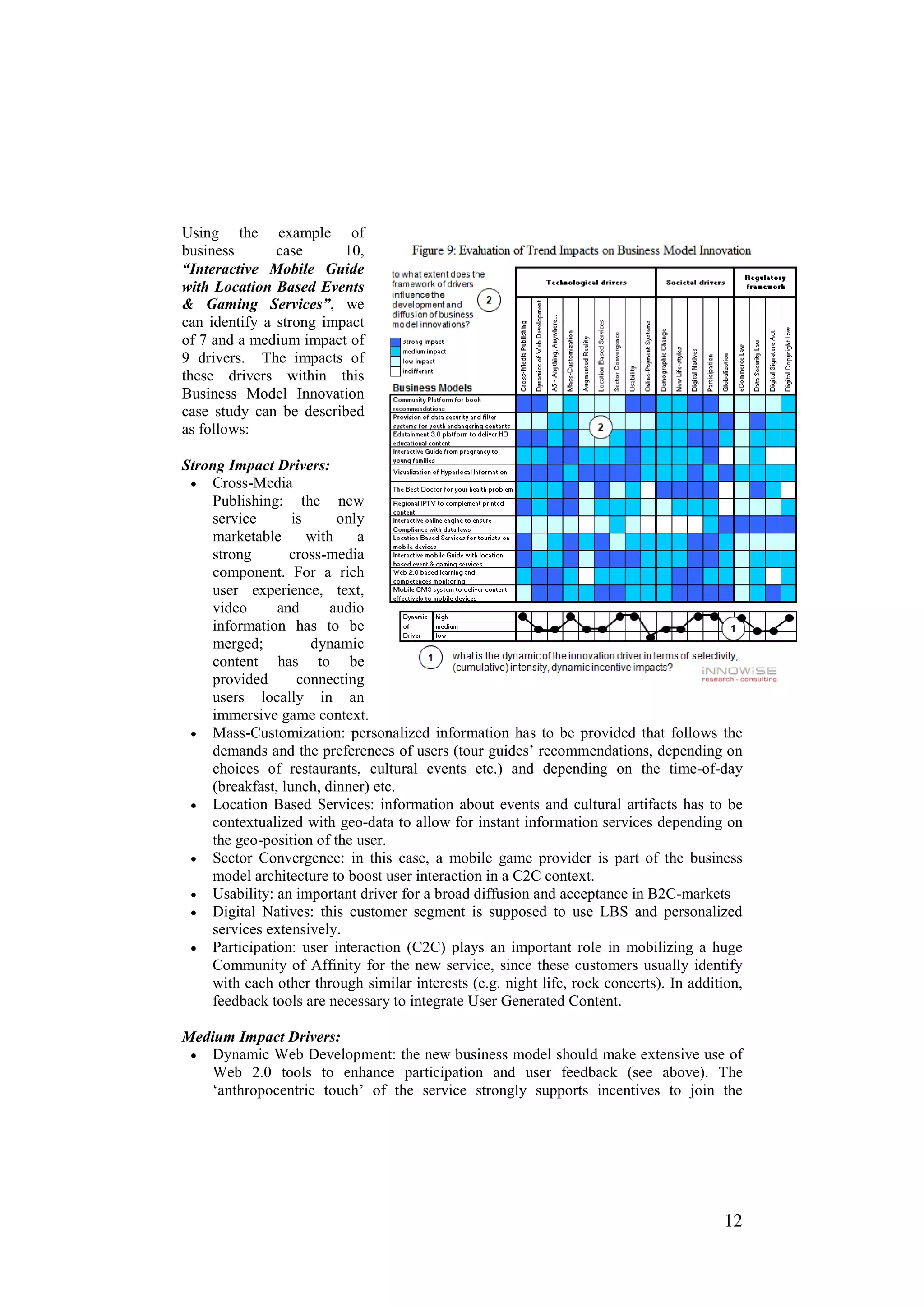 Using the example of
business       case      10,
“Interactive Mobile Guide
with Location Based Events
& Gaming Services”, we
can identify a strong impact
of 7 and a medium impact of
9 drivers. The impacts of
these drivers within this
Business Model Innovation
case study can be described
as follows:

Strong Impact Drivers:
 • Cross-Media
    Publishing: the new
    service       is      only
    marketable       with    a
    strong       cross-media
    component. For a rich
    user experience, text,
    video      and       audio
    information has to be
    merged;          dynamic
    content has to be
    provided       connecting
    users locally in an
    immersive game context.
 • Mass-Customization: personalized information has to be provided that follows the
    demands and the preferences of users (tour guides’ recommendations, depending on
    choices of restaurants, cultural events etc.) and depending on the time-of-day
    (breakfast, lunch, dinner) etc.
 • Location Based Services: information about events and cultural artifacts has to be
    contextualized with geo-data to allow for instant information services depending on
    the geo-position of the user.
 • Sector Convergence: in this case, a mobile game provider is part of the business
    model architecture to boost user interaction in a C2C context.
 • Usability: an important driver for a broad diffusion and acceptance in B2C-markets
 • Digital Natives: this customer segment is supposed to use LBS and personalized
    services extensively.
 • Participation: user interaction (C2C) plays an important role in mobilizing a huge
    Community of Affinity for the new service, since these customers usually identify
    with each other through similar interests (e.g. night life, rock concerts). In addition,
    feedback tools are necessary to integrate User Generated Content.

Medium Impact Drivers:
 • Dynamic Web Development: the new business model should make extensive use of
    Web 2.0 tools to enhance participation and user feedback (see above). The
    ‘anthropocentric touch’ of the service strongly supports incentives to join the




                                                                                        12
 