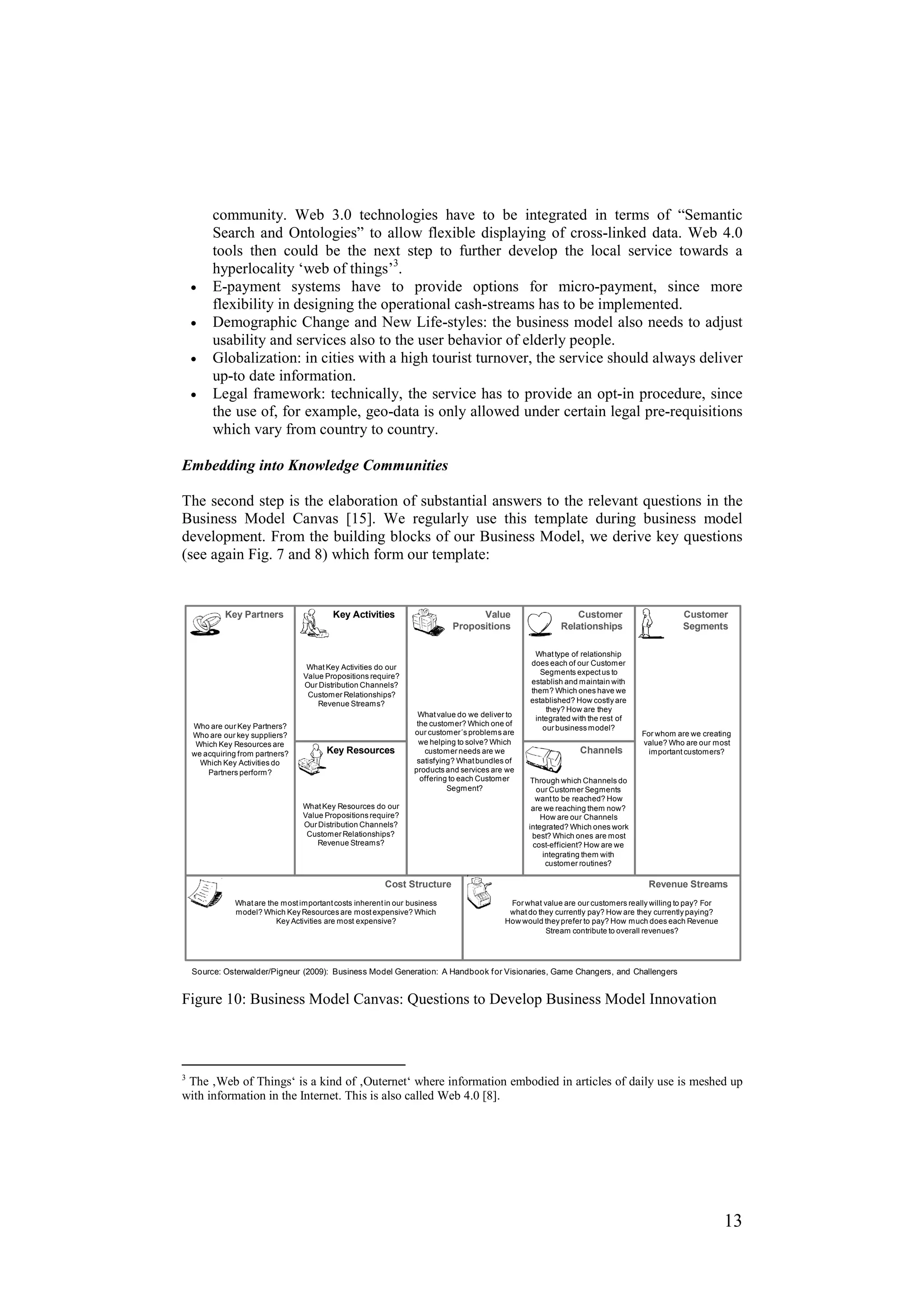 community. Web 3.0 technologies have to be integrated in terms of “Semantic
      Search and Ontologies” to allow flexible displaying of cross-linked data. Web 4.0
      tools then could be the next step to further develop the local service towards a
      hyperlocality ‘web of things’3.
 •    E-payment systems have to provide options for micro-payment, since more
      flexibility in designing the operational cash-streams has to be implemented.
 •    Demographic Change and New Life-styles: the business model also needs to adjust
      usability and services also to the user behavior of elderly people.
 •    Globalization: in cities with a high tourist turnover, the service should always deliver
      up-to date information.
 •    Legal framework: technically, the service has to provide an opt-in procedure, since
      the use of, for example, geo-data is only allowed under certain legal pre-requisitions
      which vary from country to country.

Embedding into Knowledge Communities

The second step is the elaboration of substantial answers to the relevant questions in the
Business Model Canvas [15]. We regularly use this template during business model
development. From the building blocks of our Business Model, we derive key questions
(see again Fig. 7 and 8) which form our template:


          Key Partners                   Key Activities                         Value                       Customer                       Customer
                                                                          Propositions                  Relationships                      Segments

                                                                                                 What type of relationship
                                                                                                does each of our Customer
                                 What Key Activities do our
                                                                                                   Segments expect us to
                                Value Propositions require?
                                Our Distribution Channels?                                      establish and maintain with
                                                                                                them? Which ones have we
                                 Customer Relationships?
                                    Revenue Streams?                                            established? How costly are
                                                                                                    they? How are they
                                                                 What value do we deliver to
                                                                                                 integrated with the rest of
 Who are our Key Partners?                                       the customer? Which one of
                                                                                                   our business model?
 Who are our key suppliers?                                     our customer´s problems are                                    For whom are we creating
  Which Key Resources are                                         we helping to solve? Which                                   value? Who are our most
 we acquiring from partners?           Key Resources               customer needs are we                      Channels           important customers?
   Which Key Activities do                                       satisfying? What bundles of
     Partners perform?                                          products and services are we
                                                                  offering to each Customer     Through which Channels do
                                                                          Segment?                our Customer Segments
                                                                                                  want to be reached? How
                                What Key Resources do our                                       are we reaching them now?
                                Value Propositions require?                                        How are our Channels
                                Our Distribution Channels?                                     integrated? Which ones work
                                 Customer Relationships?                                        best? Which ones are most
                                    Revenue Streams?                                             cost-efficient? How are we
                                                                                                   integrating them with
                                                                                                    customer routines?

                                                        Cost Structure                                                           Revenue Streams
             What are the most important costs inherent in our business                   For what value are our customers really willing to pay? For
             model? Which Key Resources are most expensive? Which                         what do they currently pay? How are they currently paying?
                        Key Activities are most expensive?                               How would they prefer to pay? How much does each Revenue
                                                                                                    Stream contribute to overall revenues?




 Source: Osterwalder/Pigneur (2009): Business Model Generation: A Handbook f or Visionaries, Game Changers, and Challengers


Figure 10: Business Model Canvas: Questions to Develop Business Model Innovation



3
  The ‚Web of Things‘ is a kind of ‚Outernet‘ where information embodied in articles of daily use is meshed up
with information in the Internet. This is also called Web 4.0 [8].




                                                                                                                                                        13
 