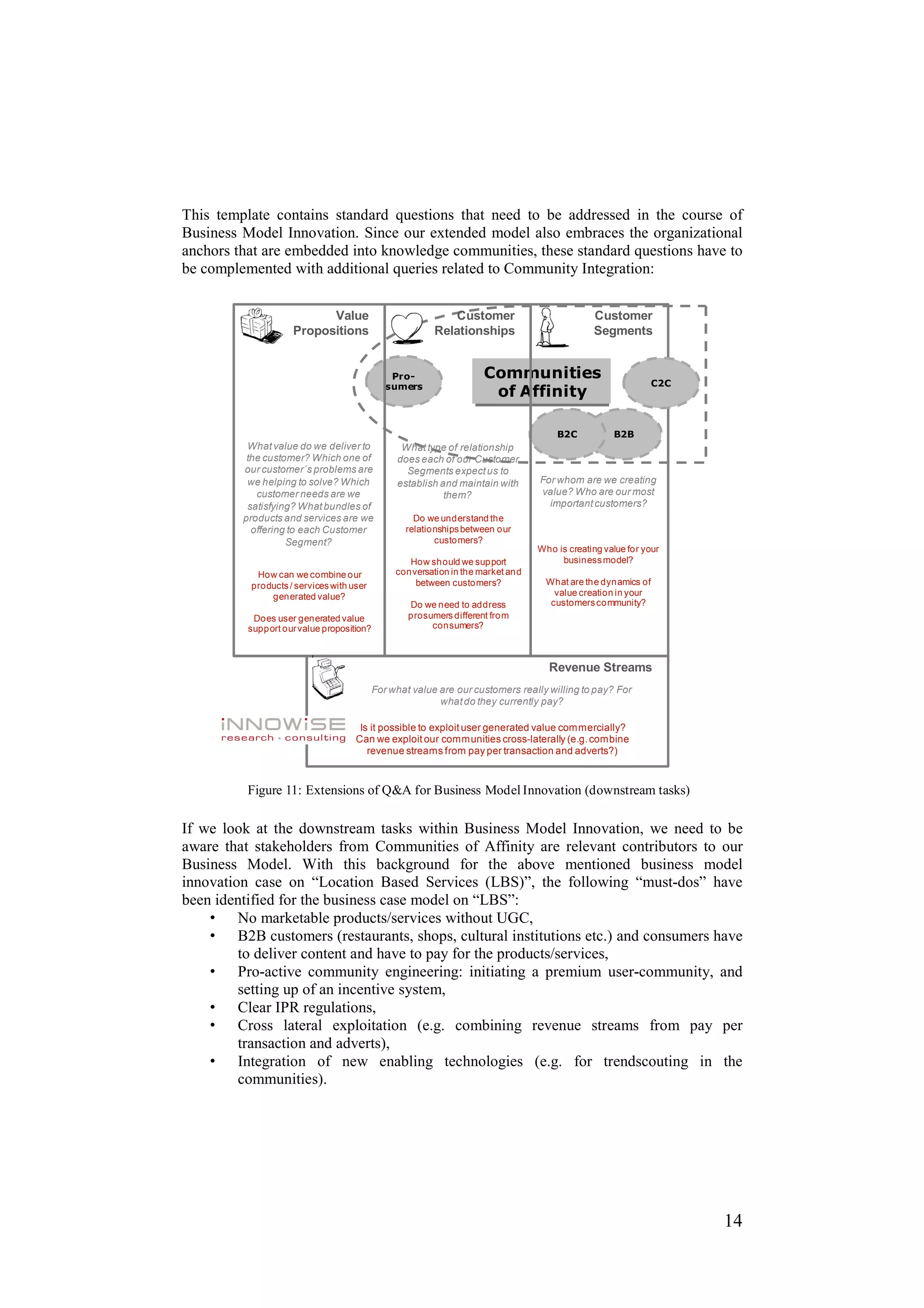 This template contains standard questions that need to be addressed in the course of
Business Model Innovation. Since our extended model also embraces the organizational
anchors that are embedded into knowledge communities, these standard questions have to
be complemented with additional queries related to Community Integration:

                          Value                              Customer                         Customer
                    Propositions                         Relationships                        Segments


                                               Pro-                  Communities
                                              sumers                                                          C2C
                                                                      of Affinity

                                                                                     B2C           B2B
          What value do we deliver to            What type of relationship
          the customer? Which one of            does each of our Customer
         our customer´s problems are              Segments expect us to
          we helping to solve? Which            establish and maintain with      For whom are we creating
            customer needs are we                          them?                 value? Who are our most
          satisfying? What bundles of                                              important customers?
         products and services are we               Do we understand the
           offering to each Customer              relationships between our
                   Segment?                              customers?
                                                                                 Who is creating value for your
                                                   How should we support              business model?
           How can we combine our               conversation in the market and
          products / services with user             between customers?             What are the dynamics of
              generated value?                                                       value creation in your
                                                   Do we need to address            customers community?
           Does user generated value               prosumers different from
          support our value proposition?                consumers?



                                                                                   Revenue Streams
                                           For what value are our customers really willing to pay? For
                                                          what do they currently pay?

                                     Is it possible to exploit user generated value commercially?
                                    Can we exploit our communities cross-laterally (e.g. combine
                                       revenue streams from pay per transaction and adverts?)


          Figure 11: Extensions of Q&A for Business Model Innovation (downstream tasks)

If we look at the downstream tasks within Business Model Innovation, we need to be
aware that stakeholders from Communities of Affinity are relevant contributors to our
Business Model. With this background for the above mentioned business model
innovation case on “Location Based Services (LBS)”, the following “must-dos” have
been identified for the business case model on “LBS”:
    • No marketable products/services without UGC,
    • B2B customers (restaurants, shops, cultural institutions etc.) and consumers have
         to deliver content and have to pay for the products/services,
    • Pro-active community engineering: initiating a premium user-community, and
         setting up of an incentive system,
    • Clear IPR regulations,
    • Cross lateral exploitation (e.g. combining revenue streams from pay per
         transaction and adverts),
    • Integration of new enabling technologies (e.g. for trendscouting in the
         communities).




                                                                                                                    14
 